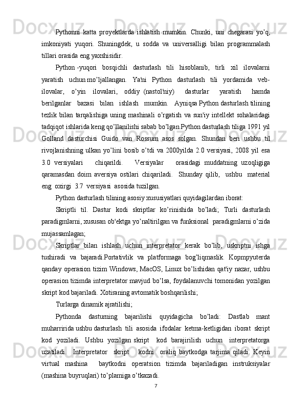 Pythonni   katta   proyektlarda   ishlatish   mumkin.   С hunki,   uni   с hegarasi   yo’q,
imkoniyati   yuqori.   Shuningdek,   u   sodda   va   universalligi   bilan   programmalash
tillari orasida eng ya х shisidir.
Python -yuqori   bosqichli   dasturlash   tili   hisoblanib,   tirli   xil   ilovalarni
yaratish   uchun mo’ljallangan.   Ya'ni   Python   dasturlash   tili   yordamida   veb-
ilovalar,     o’yin     ilovalari,     oddiy   (nastol'niy)       dasturlar       yaratish       hamda
berilganlar   bazasi   bilan   ishlash   mumkin.   Ayniqsa Python dasturlash tilining
tezlik   bilan   tarqalishiga   uning   mashinali   o’rgatish   va   sun'iy   intellekt   sohalaridagi
tadqiqot ishlarida keng qo’llanilishi sabab bo’lgan.Python dasturlash tiliga 1991 yil
Golland   dasturchisi   Guido   van   Rossum   asos   solgan.   Shundan   beri   ushbu   til
rivojlanishning   ulkan   yo’lini   bosib   o’tdi   va   2000yilda   2.0   versiyasi,   2008   yil   esa
3.0   versiyalari       chiqarildi.       Versiyalar       orasidagi   muddatning   uzoqligiga
qaramasdan   doim   aversiya   ostilari   chiqariladi.     Shunday   qilib,     ushbu     material
eng  oxirgi  3.7  versiyasi  asosida tuzilgan. 
Python dasturlash tilining asosiy xususiyatlari quyidagilardan iborat: 
Skriptli   til.   Dastur   kodi   skriptlar   ko’rinishida   bo’ladi;   Turli   dasturlash
paradigmlarni, xususan ob'ektga yo’naltirilgan va funksional  paradigmlarni o’zida
mujassamlagan;
Skriptlar   bilan   ishlash   uchun   interpretator   kerak   bo’lib,   uskriptni   ishga
tushiradi   va   bajaradi.Portativlik   va   platformaga   bog’liqmaslik.   Kopmpyuterda
qanday   operasion   tizim   Windows,   MacOS,   Linux   bo’lishidan   qat'iy   nazar,   ushbu
operasion tizimda interpretator  mavjud bo’lsa, foydalanuvchi  tomonidan yozilgan
skript kod bajariladi. Xotiraning avtomatik boshqarilishi; 
Turlarga dinamik ajratilishi;
Pythonda   dasturning   bajarilishi   quyidagicha   bo’ladi:   Dastlab   mant
muharririda ushbu dasturlash  tili  asosida  ifodalar  ketma-ketligidan  iborat  skript
kod   yoziladi.   Ushbu   yozilgan skript      kod   barajirilish   uchun     interpretatorga
uzatiladi.     Interpretator     skript       kodni     oraliq   baytkodga   tarjima   qiladi.   Keyin
virtual   mashina     baytkodni   operatsion   tizimda   bajariladigan   instruksiyalar
(mashina buyruqlari) to’plamiga o’tkazadi.     
7 