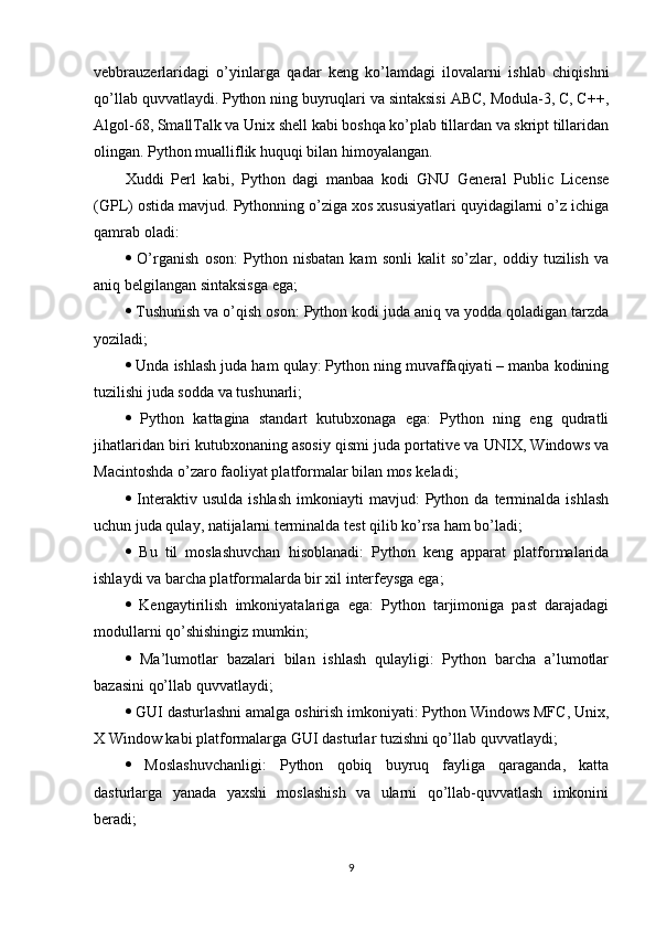 vebbrauzerlaridagi   o’yinlarga   qadar   keng   ko’lamdagi   ilovalarni   ishlab   chiqishni
qo’llab quvvatlaydi. Python ning buyruqlari va sintaksisi ABC, Modula-3, C, C++,
Algol-68, SmallTalk va Unix shell kabi boshqa ko’plab tillardan va skript tillaridan
olingan. Python mualliflik huquqi bilan himoyalangan. 
Xuddi   Perl   kabi,   Python   dagi   manbaa   kodi   GNU   General   Public   License
(GPL) ostida mavjud. Pythonning o’ziga xos xususiyatlari quyidagilarni o’z ichiga
qamrab oladi: 
   O’rganish   oson:   Python   nisbatan   kam   sonli   kalit   so’zlar,   oddiy   tuzilish   va
aniq belgilangan sintaksisga ega; 
  Tushunish va o’qish oson: Python kodi juda aniq va yodda qoladigan tarzda
yoziladi; 
  Unda ishlash juda ham qulay: Python ning muvaffaqiyati – manba kodining
tuzilishi juda sodda va tushunarli; 
   Python   kattagina   standart   kutubxonaga   ega:   Python   ning   eng   qudratli
jihatlaridan biri kutubxonaning asosiy qismi juda portative va UNIX, Windows va
Macintoshda o’zaro faoliyat platformalar bilan mos keladi; 
   Interaktiv  usulda   ishlash   imkoniayti   mavjud:   Python   da  terminalda  ishlash
uchun juda qulay, natijalarni terminalda test qilib ko’rsa ham bo’ladi; 
   Bu   til   moslashuvchan   hisoblanadi:   Python   keng   apparat   platformalarida
ishlaydi va barcha platformalarda bir xil interfeysga ega; 
   Kengaytirilish   imkoniyatalariga   ega:   Python   tarjimoniga   past   darajadagi
modullarni qo’shishingiz mumkin; 
   Ma’lumotlar   bazalari   bilan   ishlash   qulayligi:   Python   barcha   a’lumotlar
bazasini qo’llab quvvatlaydi; 
  GUI dasturlashni amalga oshirish imkoniyati: Python Windows MFC, Unix,
X Window kabi platformalarga GUI dasturlar tuzishni qo’llab quvvatlaydi; 
   Moslashuvchanligi:   Python   qobiq   buyruq   fayliga   qaraganda,   katta
dasturlarga   yanada   yaxshi   moslashish   va   ularni   qo’llab-quvvatlash   imkonini
beradi; 
9 
