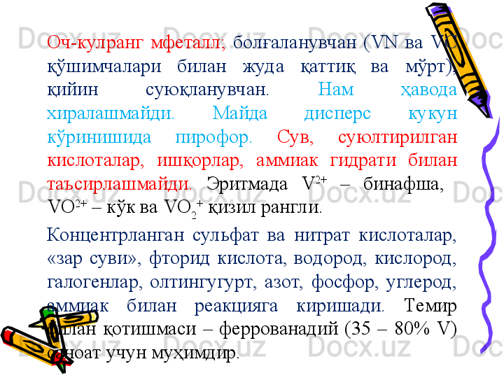 Оч-кулранг  мфеталл;  болғаланувчан  (VN  ва  VC 
қўшимчалари  билан  жуда  қаттиқ  ва  мўрт), 
қийин  суюқланувчан.  Нам  ҳавода 
хиралашмайди.  Майда  дисперс  кукун 
кўринишида  пирофор.  Сув,  суюлтирилган 
кислоталар,  ишқорлар,  аммиак  гидрати  билан 
таъсирлашмайди.  Эритмада  V 2+
  –  бинафша,   
VO 2+
 – кўк ва VO
2 +
 қизил рангли. 
Концентрланган  сульфат  ва  нитрат  кислоталар, 
«зар  суви»,  фторид  кислота,  водород,  кислород, 
галогенлар,  олтингугурт,  азот,  фосфор,  углерод, 
аммиак  билан  реакцияга  киришади.  Темир 
билан  қотишмаси  –  феррованадий  (35  –  80%  V) 
саноат учун муҳимдир.  