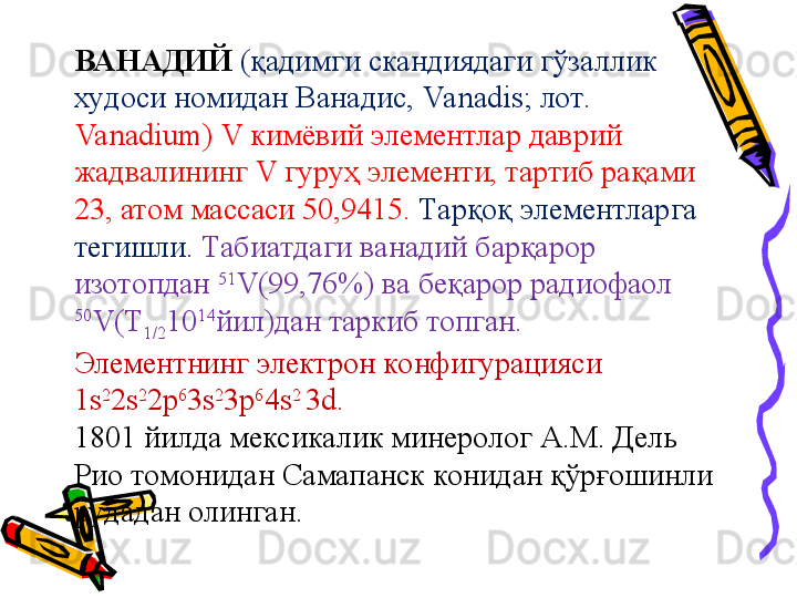 ВАНАДИЙ   (қадимги скандиядаги гўзаллик 
худоси номидан Ванадис, Va nadis; лот. 
Va nadium) V кимёвий элементлар даврий 
жадвалининг V гуруҳ элементи, тартиб рақами 
23, атом массаси 50,9415.  Тарқоқ элементларга 
тегишли.  Табиатдаги ванадий барқарор 
изотопдан  51
V(99,76%) ва беқарор радиофаол 
50
V(Т
1/2 10 14
йил)дан таркиб топган. 
Элементнинг электрон конфигурацияси 
1s 2
2s 2
2p 6
3s 2
3p 6
4s 2 
3d. 
1801 йилда мексикалик минеролог А.М. Дель 
Рио томонидан Самапанск конидан қўрғошинли 
рудадан олинган. 