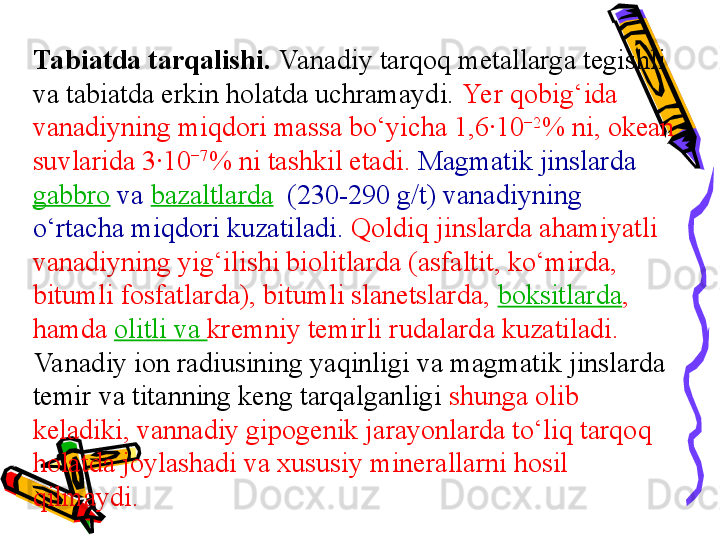 Tabiatda tarqalishi.  Vanadiy tarqoq metallarga tegishli 
va tabiatda erkin holatda uchramaydi.  Yer qobig‘ida 
vanadiyning miqdori massa bо‘yicha 1,6·10 −2
% ni, okean 
suvlarida 3·10 −7
% ni tashkil etadi.   Magmatik jinslarda 
gabbro   va  bazaltlarda   (230-290 g/t) vanadiyning 
о‘rtacha miqdori kuzatiladi.  Qoldiq jinslarda ahamiyatli 
vanadiyning yig‘ilishi biolitlarda (asfaltit, kо‘mirda, 
bitumli fosfatlarda), bitumli slanetslarda,  boksitlarda , 
hamda  olitli va  kremniy temirli rudalarda kuzatiladi. 
Va nadiy ion radiusining yaqinligi va magmatik jinslarda 
temir va titanning keng tarqalganligi  shunga olib 
keladiki, vannadiy gipogenik jarayonlarda tо‘liq tarqoq 
holatda joylashadi va xususiy minerallarni hosil 
qilmaydi.  