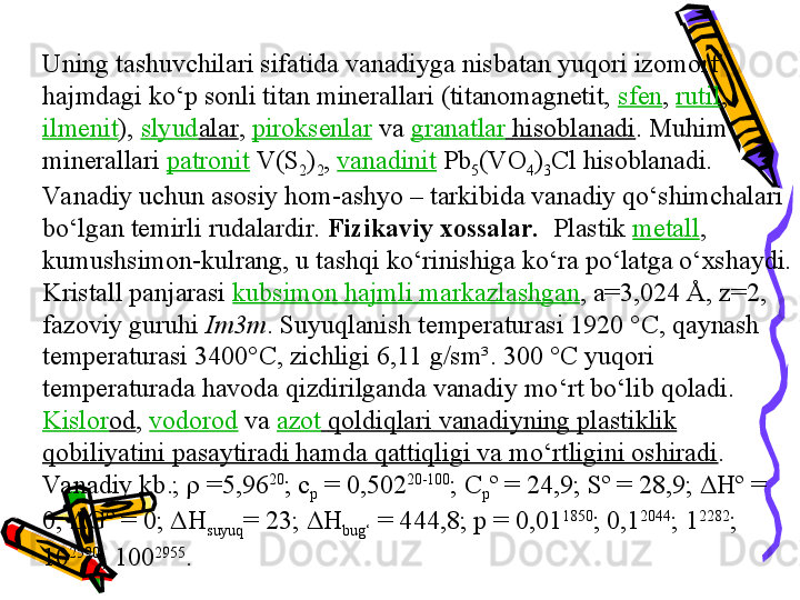 Uning tashuvchilari sifatida vanadiyga nisbatan yuqori izomorf 
hajmdagi kо‘p sonli titan minerallari (titanomagnetit,  sfen ,  rutil , 
ilmenit ),  slyud alar ,  piroksenlar   va  granatlar   hisoblanadi . Muhim 
minerallari  patronit  V(S
2 )
2 ,  vanadinit  Pb
5 (VO
4 )
3 Cl hisoblanadi. 
Va nadiy uchun asosiy hom-ashyo – tarkibida vanadiy qо‘shimchalari 
bо‘lgan temirli rudalardir.  Fizikaviy xossalar.   Plastik  metall , 
kumushsimon-kulrang, u tashqi kо‘rinishiga kо‘ra pо‘latga о‘xshaydi. 
Kristall panjarasi  kubsimon hajmli markazlashgan , a=3,024 Å, z=2, 
fazoviy guruhi  Im3m . Suyuqlanish temperaturasi 1920 °C, qaynash 
temperaturasi 3400°C, zichligi 6,11 g/sm³. 300 °C yuqori 
temperaturada havoda qizdirilganda vanadiy mо‘rt bо‘lib qoladi. 
Kislor od ,  vodorod   va  azot   qoldiqlari vanadiyning plastiklik 
qobiliyatini pasaytiradi hamda qattiqligi va mо‘rtligini oshiradi .
Va nadiy kb.; ρ =5,96 20
; c
p  = 0,502 20-100
; C
p º = 24,9; Sº = 28,9;  Δ Hº = 
0;  Δ Gº = 0;  Δ H
suyuq = 23;  Δ H
bug‘  = 444,8; p = 0,01 1850
; 0,1 2044
; 1 2282
; 
10 2590
; 100 2955
. 