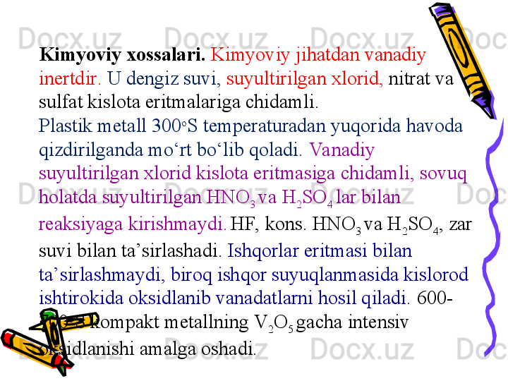 Kimyoviy xossalari .  Kimyoviy jihatdan vanadiy 
inertdir .   U dengiz suvi,  suyultirilgan xlorid,  nitrat va 
sulfat kislota eritmalariga chidamli . 
Plastik metall  300 o
S temperaturadan  yuqorida havoda 
qizdirilganda mо‘rt bо‘lib qoladi.  Vanadiy 
suyultirilgan xlorid kislota eritmasiga chidamli, sovuq 
holatda suyultirilgan HNO
3  va H
2 SO
4  lar bilan 
reaksiyaga kirishmaydi.
  HF, kons. HNO
3  va H
2 SO
4 , zar 
suvi bilan ta’sirlashadi.  Ishqorlar eritmasi bilan 
ta’sirlashmaydi, biroq ishqor suyuqlanmasida kislorod 
ishtirokida oksidlanib vanadatlarni hosil qiladi.  600-
700 o
S kompakt metallning V
2 O
5  gacha intensiv 
oksidlanishi amalga oshadi. 