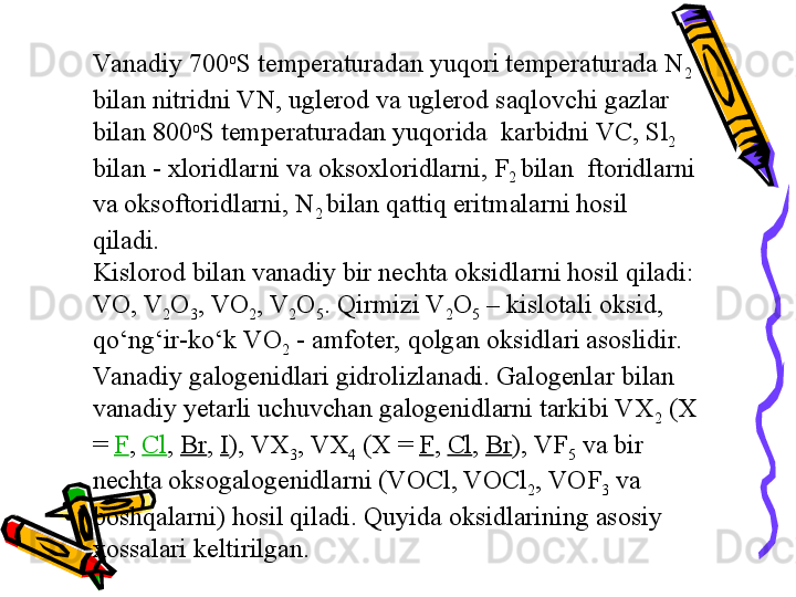 Va nadiy 700 o
S temperaturadan yuqori temperaturada N
2 
bilan nitridni VN, uglerod va uglerod saqlovchi gazlar 
bilan 800 o
S temperaturadan yuqorida  karbidni VC, Sl
2  
bilan - xloridlarni va oksoxloridlarni, F
2  bilan  ftoridlarni 
va oksoftoridlarni, N
2  bilan qattiq eritmalarni hosil 
qiladi.
Kislorod bilan vanadiy bir nechta oksidlarni hosil qiladi: 
VO, V
2 O
3 , VO
2 , V
2 O
5 . Qirmizi V
2 O
5  – kislotali oksid, 
qо‘ng‘ir-kо‘k VO
2  - amfoter, qolgan oksidlari asoslidir. 
Va nadiy galogenidlari gidrolizlanadi. Galogenlar bilan 
vanadiy yetarli uchuvchan galogenidlarni tarkibi VX
2  (X 
=  F ,  Cl ,  Br ,  I ), VX
3 , VX
4  (X =  F ,  Cl ,  Br ), VF
5  va bir 
nechta oksogalogenidlarni (VOCl, VOCl
2 , VOF
3  va 
boshqalarni) hosil qiladi. Quyida oksidlarining asosiy 
xossalari keltirilgan. 