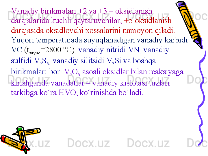 Va nadiy birikmalari  +2  va  +3 –  oksidlanish 
darajalarida kuchli qaytaruvchilar ,  +5  oksidlanish 
darajasida oksidlovchi xossalarini namoyon qiladi . 
Yu qori temperaturada suyuqlanadigan  vanadi y karbidi 
VC  (t
suyuq =2800 °C),  vanadiy  nitrid i  VN,  vanadiy 
sulfid i  V
2 S
5 ,  vanadiy  silitsid i  V
3 Si  va boshqa 
birikmalari bor .   V
2 O
5   asosli oksidlar bilan reaksiyaga 
kirishganda  vanadat lar  –  vanadiy kislotasi tuzlari 
tarkibga kо‘ra  HVO
3  kо‘rinishda bо‘ladi . 