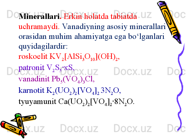 Mineral lari .  Erkin holatda tabiatda 
uchramaydi .  Va nadiyning asosiy minerallari 
orasidan muhim ahamiyatga ega bо‘lganlari 
quyidagilardir : 
roskoelit KV
2 [AlSi
3 O
10 ](OH)
2 , 
patronit V
2 S
5 ·xS, 
v anadinit Pb
5 (VO
4 )
3 Cl, 
karnotit K
2 (UO
2 )
2 [VO
4 ]
2  3N
2 O, 
tyuyamunit Ca(UO
2 )
2 [VO
4 ]
2 ·8N
2 O. 