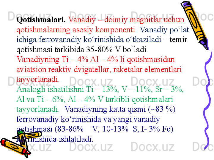 Qotishmalari .  Va nadiy –  doimiy magnitlar uchun 
qotishmalarning asosiy komponenti .  Va nadiy pо‘lat 
ichiga  ferrovanadi y kо‘rinishida о‘tkaziladi  –  temir 
qotishmasi tarkibida  35-80% V  bо‘ladi . 
Va nadiy ning  Ti  –  4% Al  –  4%  li qotishmasidan 
aviatsion rea ktiv  dvigatel lar , raket alar elementlari 
tayyorlanadi . 
Analog li ishatilishni  Ti  –  13% ,  V  –  11% ,  Sr  –  3% , 
Al  va  Ti  –  6% ,  Al – 4% V  tarkibli qotishmalari 
tayyorlanadi.     Va nadiyning katta qismi  (~83 %) 
ferrovanadi y kо‘rinishida va yangi vanadiy 
qotishmasi  (83-86%    V,  10-13%  S, I- 3% Fe) 
kо‘rinishida ishlatiladi . 