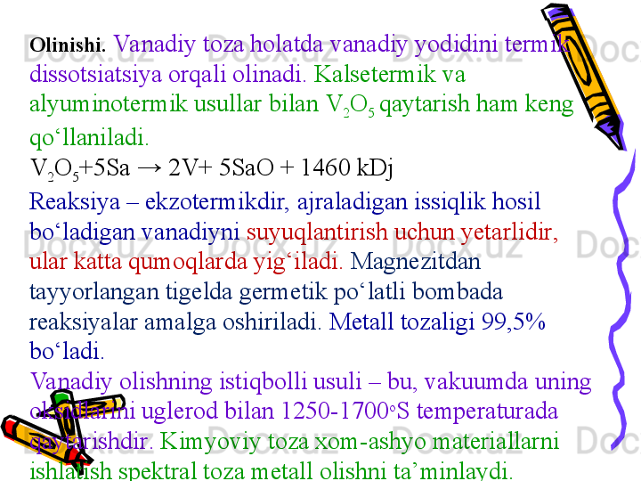 Olinishi .  Va nadiy toza holatda vanadiy yod id ini termik 
dissotsiatsiya orqali olinadi .  Kalsetermi k va 
alyuminotermi k  usul lar bilan  V
2 O
5  qaytarish ham keng 
qо‘llaniladi . 
V
2 O
5 +5Sa → 2V+ 5SaO + 1460 kDj
Reaksiya  –  ekzotermi kdir, ajraladigan issiqlik hosil 
bо‘ladigan vanadiyni  suyuqlantirish uchun yetarlidir , 
ular katta qumoqlarda yig‘iladi .  Magnezitdan 
tayyorlangan tigelda germetik pо‘latli bombada 
reaksiyalar amalga oshiriladi .  Metall tozaligi  99,5% 
bо‘ladi .
Va nadiy olishning istiqbolli usuli  –  bu, vakuumda uning 
oksidlarini uglerod bilan  1250-1700 o
S  temperaturada 
qaytarishdir .   Kimyoviy toza xom-ashyo materiallarni 
ishlatish spektral toza metall olishni ta’minlaydi . 