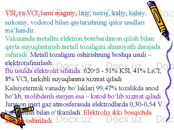 VSl
3  va  VCl
2  larni  magni y ,  liti y , natri y , kali y , kalsi y , 
sirkoni y , vodorod  bilan qaytarishning qator usullari 
ma’lumdir .
Vakuumda metallni elektron bombardimon qilish bilan 
qayta suyuqlantirish metall tozaligini ahamiyatli darajada 
oshiradi .   Metall tozaligini oshirishning boshqa usuli  – 
elektrorafin irlash . 
Bu usulda elektrolit sifatida :  620 o
S - 51% KSl, 41% LiCl, 
8% VCl
2   tarkibli suyuqlanma xizmat qiladi . 
Kalsiyetermi k vanadiy bо‘laklari  99,47%  tozalikda anod 
bо‘lib ,  molibden li sterjen esa  – katod  bо‘lib xizmat qiladi . 
Jarayon inert gaz atmosferasida elektrodlarda  0,30-0,54 V 
kuchlanish bilan о‘tkaziladi .  Elektroliz  ikki bosqichda 
amalga oshiriladi . 