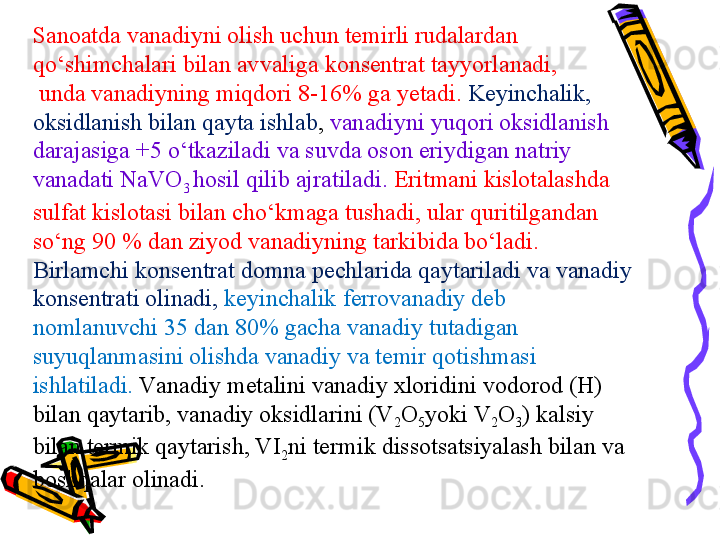 Sanoatda  vanadi yni olish uchun temirli rudalardan 
qо‘shimchalari bilan avvaliga  konsentrat  tayyorlanadi ,
  unda  vanadi yning miqdori  8-16%  ga yetadi .  Keyinchalik , 
oksidlanish bilan qayta ishlab ,  vanadiy ni yuqori oksidlanish 
darajasiga  +5  о‘tkazilad i  va suvda oson eriydigan natriy 
vanadat i  NaVO
3  hosil qilib ajratiladi .  Eritmani kislotalashda 
sulfat kislotasi bilan chо‘kmaga tushadi ,  ular quritilgandan 
sо‘ng  90 %  dan ziyod  vanadi yning tarkibida bо‘ladi .
Birlamchi konsentrat domna pechlarida qaytariladi va vanadiy 
konsentrati olinadi ,   keyinchalik  ferrovanadi y deb 
nomlanuvchi  35  dan  80%  gacha  vanadi y tutadigan 
suyuqlanmasini olishda vanadiy va temir qotishmasi 
ishlatiladi.  Va nadiy metalini vanadiy xloridini vodorod (H) 
bilan qaytarib, vanadiy oksidlarini (V
2 O
5 yoki V
2 O
3 ) kalsiy 
bilan termik qaytarish, VI
2 ni termik dissotsatsiyalash bilan va 
boshqalar olinadi. 