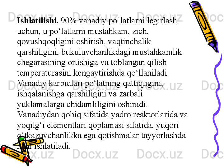 Ishlatilishi.  90% vanadiy pо‘latlarni legirlash 
uchun, u pо‘latlarni mustahkam, zich, 
qovushqoqligini oshirish, vaqtinchalik 
qarshiligini, bukuluvchanlikdagi mustahkamlik 
chegarasining ortishiga va toblangan qilish 
temperaturasini kengaytirishda qо‘llaniladi. 
Va nadiy karbidlari pо‘latning qattiqligini, 
ishqalanishga qarshiligini va zarbali 
yuklamalarga chidamliligini oshiradi.
Va nadiydan qobiq sifatida yadro reaktorlarida va 
yoqilg‘i elementlari qoplamasi sifatida, yuqori 
о‘tkazuvchanlikka ega qotishmalar tayyorlashda 
ham ishlatiladi. 