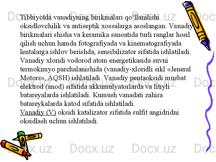 Tibbiyotda vanadiyning birikmalari qо‘llanilishi 
oksidlovchilik va antiseptik xossalarga asoslangan. Va nadiy 
birikmalari shisha va keramika sanoatida turli ranglar hosil 
qilish uchun hamda fotografiyada va kinematografiyada 
lentalarga ishlov berishda, sensibilizator sifatida ishlatiladi. 
Va nadiy xloridi vodorod atom energetikasida suvni 
termokimyo parchalanishida (vanadiy-xloridli sikl «Jeneral 
Motors», AQSH) ishlatiladi. Va nadiy pentaoksidi musbat 
elektrod (anod) sifatida akkumulyatorlarda va litiyli 
batareyalarda ishlatiladi. Kumush vanadati zahira 
batareykalarda katod sifatida ishlatiladi.
Va nadiy (V)   oksidi katalizator sifatida sulfit angidridni 
oksidlash uchun ishlatiladi. 