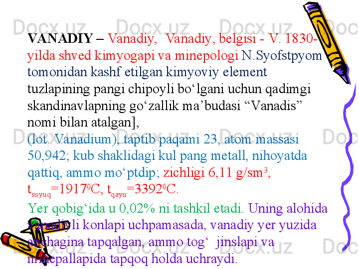 VA NADIY –  Va nadiy,   Va nadiy , belgisi -  V . 1830-
yild a  shved kimyog ap i v a  mine po l o gi  N.Syofst p yom 
t o m o nid a n kashf etilg a n kimyoviy element 
tuzl ap ining  pa ngi chi po yli bo‘lg a ni uchun qadimgi 
sk a ndin a vl ap ning go‘z a llik m a ’bud a si “V a n a dis” 
n o mi bil a n  a t a lg a n], 
(l o t.  Va nadium ), t ap tib  pa q a mi 23,  a t o m m a ss a si 
50,942; kub shaklid a gi kul  pa ng met a ll, nih o yatd a 
q a ttiq,  a mm o  mo‘ p tdi p ;  zichligi 6,11 g/sm 3
, 
t
suyuq =1917 0
C ,  t
q a yn =3392 0
C .  
Yer q o big‘id a  u 0,02% ni tashkil et a di.  Uning alohid a 
vanadiyli k o nl ap i uch pa m a s a d a , vanadiy yer yuzid a 
anchagin a  t ap q a lg a n,  a mm o  tog‘  jinsl ap i v a 
mine pa ll ap id a  t ap q o q h o ld a  uchraydi. 