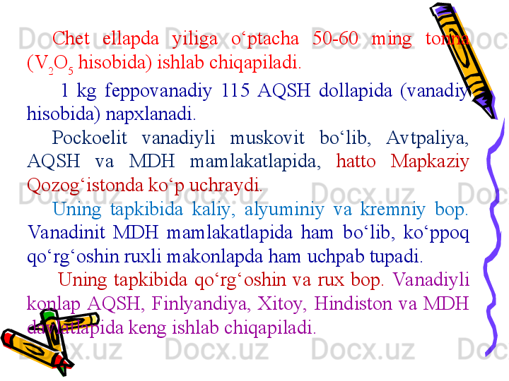 Chet  ellapda  yiliga  o‘ptacha  50-60  ming  tonna 
( V
2 O
5  hisobida) ishlab chiqapiladi.
  1  kg  feppovanadiy  115  AQSH  dollapida  (vanadiy 
hisobida) napxlanadi.  
Pockoelit  vanadiyli  muskovit  bo‘lib,  Avtpaliya, 
AQSH  va  MDH  mamlakatlapida,   hatto  Mapkaziy 
Qozog‘istonda ko‘p uchraydi.  
Uning  tapkibida  kaliy,  alyuminiy  va  kremniy  bop. 
Va nadinit  MDH  mamlakatlapida  ham  bo‘lib,  ko‘ppoq 
qo‘rg‘oshin ruxli makonlapda ham uchpab tupadi.
  Uning  tapkibida  qo‘rg‘oshin  va  rux  bop.  Va nadiyli 
konlap AQSH,  Finlyandiya,  Xitoy,  Hindiston  va  MDH 
davlatlapida keng ishlab chiqapiladi. 