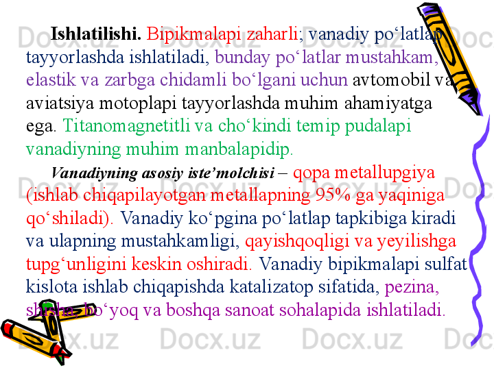 Ishlatilishi.   Bi p ikm a l ap i z a h ar li ; vanadiy po‘latl ap 
tayyorlashd a  ishlatil a di,   bund a y po‘latl ar  must a hk a m, 
el a stik v a  zarbg a  chid a mli bo‘lg a ni uchun  a vt o m o bil v a 
aviatsiya m o t op l ap i tayyorlashd a  muhim  a h a miyatg a 
eg a .   Tit a n o m a gnetitli v a  cho‘kindi temi p p ud a l ap i 
vanadiyning muhim manbal ap idi p . 
Va nadiyning asosiy iste’m o lchisi  –  q opa  met a llu p giya 
(ishlab chiq ap il a yotg a n met a ll ap ning 95% g a  yaqinig a 
qo‘shil a di).   Va nadiy ko‘pgin a  po‘latl ap  t ap kibig a  ki ra di 
v a  ul ap ning must a hk a mligi,   q a yishq o qligi v a  yeyilishg a 
tu p g‘unligini keskin oshiradi.  Va nadiy bi p ikm a l ap i sulfat 
kisl o t a  ishlab chiq ap ishd a  k a t a liz a t op  sif a tid a ,  p ezin a , 
shisha, bo‘yoq v a  boshqa s a n oa t sohal ap id a  ishlatil a di. 