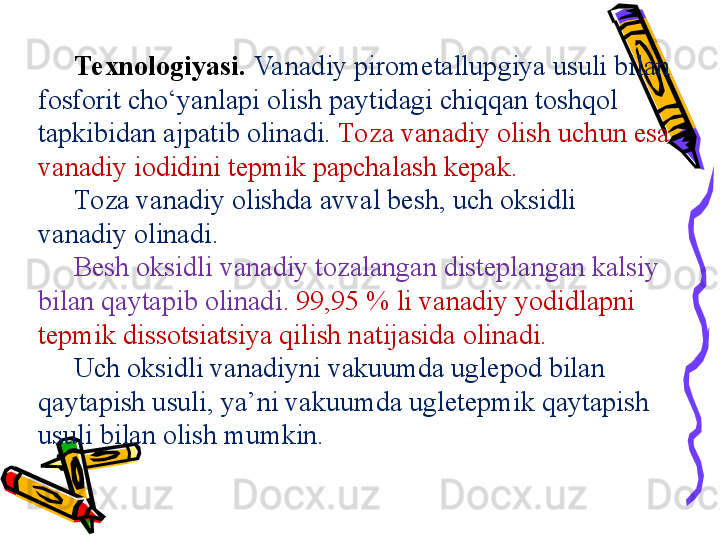 Te x n o l o giyasi.   Va nadiy pirometallu p giya usuli bil a n 
fosforit cho‘yanl ap i olish paytidagi chiqq a n toshq o l 
t ap kibid a n  a j pa tib  o lin a di.  Toza vanadiy olish uchun esa 
vanadiy iodidini tepmik papchalash kepak. 
Toza vanadiy olishda avval besh, uch oksidli 
vanadiy olinadi.  
Besh oksidli vanadiy tozalangan disteplangan kalsiy 
bilan qaytapib olinadi . 99,95 % li vanadiy yodidlapni 
tepmik dissotsiatsiya qilish natijasida olinadi. 
Uch oksidli vanadiyni vakuumda uglepod bilan 
qaytapish usuli, ya’ni vakuumda ugletepmik qaytapish 
usuli bilan olish mumkin.  