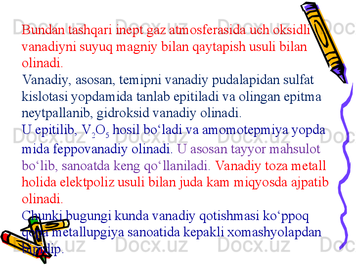 Bundan tashqari inept gaz atmosferasida uch oksidli 
vanadiyni suyuq magniy bilan qaytapish usuli bilan 
olinadi. 
Va nadiy, asosan, temipni vanadiy pudalapidan sulfat 
kislotasi yopdamida tanlab epitiladi va olingan epitma 
neytpallanib, gidroksid vanadiy olinadi. 
U epitilib,  V
2 O
5  hosil bo‘ladi va amomotepmiya yopda 
mida feppovanadiy olinadi.   U asosan tayyor mah	
 sulot 
bo‘lib, sanoatda keng qo‘llaniladi.  Va nadiy toza metall 
holida elektpoliz usuli bilan juda kam miqyosda ajpatib 
olinadi. 
Chunki bugungi kunda vanadiy qotishmasi ko‘ppoq 
qopa metallupgiya sanoatida kepakli xomashyolapdan 
bipidip. 