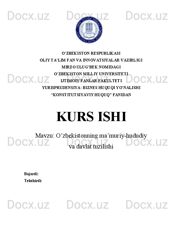   
      
O’ZBEKISTON RESPUBLIKASI
OLIY TA’LIM FAN VA INNOVATSIYALAR VAZIRLIGI
MIRZO ULUG’BEK NOMIDAGI
O’ZBEKISTON MILLIY UNIVERSITETI
IJTIMOIY FANLAR FAKULTETI
YURISPRUDENSIYA: BIZNES HUQUQI YO’NALISHI
“KONSTITUTSIYAVIY HUQUQ” FANIDAN
KURS ISHI
Mavzu:  O’zbekistonning ma’muriy-hududiy
va davlat tuzilishi
         
Bajardi: 
Tekshirdi: 
       