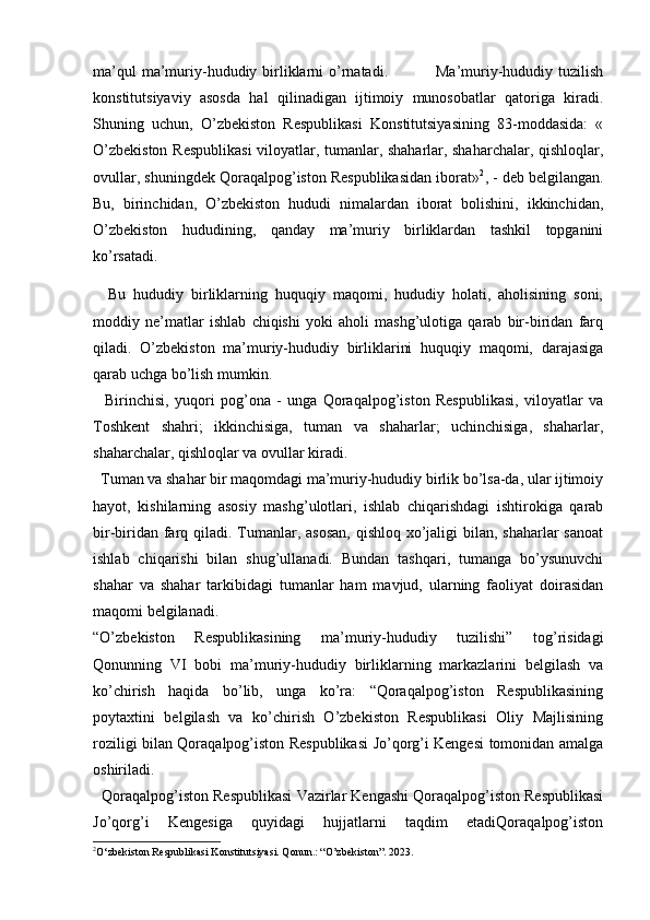   
ma’qul  ma’muriy-hududiy birliklarni  o’rnatadi.                 Ma’muriy-hududiy tuzilish
konstitutsiyaviy   asosda   hal   qilinadigan   ijtimoiy   munosobatlar   qatoriga   kiradi.
Shuning   uchun,   O’zbekiston   Respublikasi   Konstitutsiyasining   83-moddasida:   «
O’zbekiston Respublikasi  viloyatlar, tumanlar, shaharlar, shaharchalar, qishloqlar,
ovullar, shuningdek Qoraqalpog’iston Respublikasidan iborat» 2
, - deb belgilangan.
Bu,   birinchidan,   O’zbekiston   hududi   nimalardan   iborat   bolishini,   ikkinchidan,
O’zbekiston   hududining,   qanday   ma’muriy   birliklardan   tashkil   topganini
ko’rsatadi.
    Bu   hududiy   birliklarning   huquqiy   maqomi,   hududiy   holati,   aholisining   soni,
moddiy   ne’matlar   ishlab   chiqishi   yoki   aholi   mashg’ulotiga   qarab   bir-biridan   farq
qiladi.   O’zbekiston   ma’muriy-hududiy   birliklarini   huquqiy   maqomi,   darajasiga
qarab uchga bo’lish mumkin.
    Birinchisi,   yuqori   pog’ona   -   unga   Qoraqalpog’iston   Respublikasi,   viloyatlar   va
Toshkent   shahri;   ikkinchisiga,   tuman   va   shaharlar;   uchinchisiga,   shaharlar,
shaharchalar, qishloqlar va ovullar kiradi. 
  Tuman va shahar bir maqomdagi ma’muriy-hududiy birlik bo’lsa-da, ular ijtimoiy
hayot,   kishilarning   asosiy   mashg’ulotlari,   ishlab   chiqarishdagi   ishtirokiga   qarab
bir-biridan farq qiladi. Tumanlar, asosan,  qishloq xo’jaligi  bilan, shaharlar  sanoat
ishlab   chiqarishi   bilan   shug’ullanadi.   Bundan   tashqari,   tumanga   bo’ysunuvchi
shahar   va   shahar   tarkibidagi   tumanlar   ham   mavjud,   ularning   faoliyat   doirasidan
maqomi belgilanadi. 
“O’zbekiston   Respublikasining   ma’muriy-hududiy   tuzilishi”   tog’risidagi
Qonunning   VI   bobi   ma’muriy-hududiy   birliklarning   markazlarini   belgilash   va
ko’chirish   haqida   bo’lib,   unga   ko’ra:   “Qoraqalpog’iston   Respublikasining
poytaxtini   belgilash   va   ko’chirish   O’zbekiston   Respublikasi   Oliy   Majlisining
roziligi bilan Qoraqalpog’iston Respublikasi Jo’qorg’i Kengesi tomonidan amalga
oshiriladi.
   Qoraqalpog’iston Respublikasi Vazirlar Kengashi Qoraqalpog’iston Respublikasi
Jo’qorg’i   Kengesiga   quyidagi   hujjatlarni   taqdim   etadiQoraqalpog’iston
2
O‘zbekiston Respublikasi Konstitutsiyasi. Qonun.: “O’zbekiston”. 2023. 