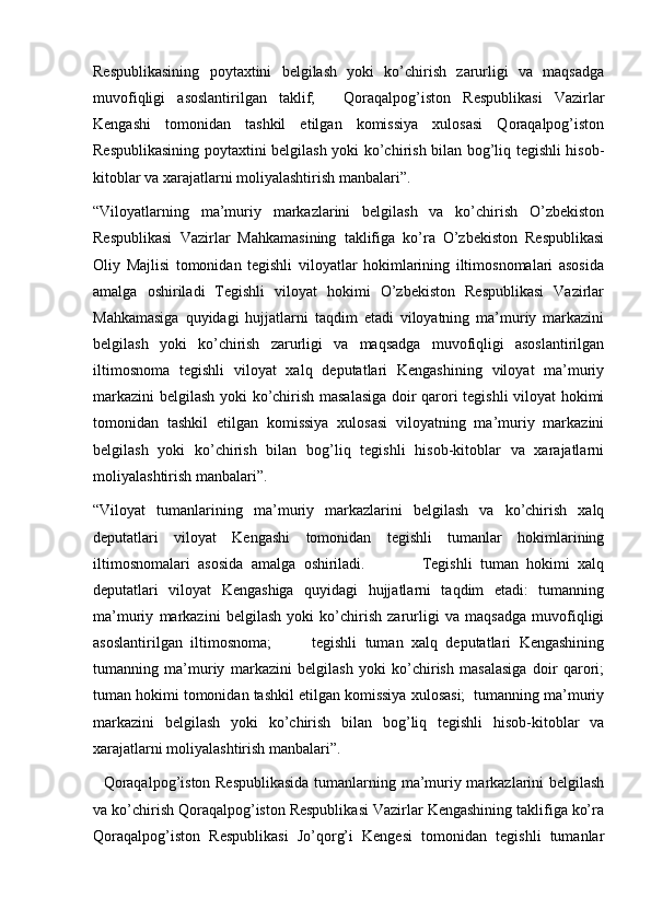   
Respublikasining   poytaxtini   belgilash   yoki   ko’chirish   zarurligi   va   maqsadga
muvofiqligi   asoslantirilgan   taklif;   .   Qoraqalpog’iston   Respublikasi   Vazirlar
Kengashi   tomonidan   tashkil   etilgan   komissiya   xulosasi   Qoraqalpog’iston
Respublikasining poytaxtini belgilash yoki ko’chirish bilan bog’liq tegishli hisob-
kitoblar va xarajatlarni moliyalashtirish manbalari”.
“Viloyatlarning   ma’muriy   markazlarini   belgilash   va   ko’chirish   O’zbekiston
Respublikasi   Vazirlar   Mahkamasining   taklifiga   ko’ra   O’zbekiston   Respublikasi
Oliy   Majlisi   tomonidan   tegishli   viloyatlar   hokimlarining   iltimosnomalari   asosida
amalga   oshiriladi   Tegishli   viloyat   hokimi   O’zbekiston   Respublikasi   Vazirlar
Mahkamasiga   quyidagi   hujjatlarni   taqdim   etadi   viloyatning   ma’muriy   markazini
belgilash   yoki   ko’chirish   zarurligi   va   maqsadga   muvofiqligi   asoslantirilgan
iltimosnoma   tegishli   viloyat   xalq   deputatlari   Kengashining   viloyat   ma’muriy
markazini  belgilash yoki ko’chirish masalasiga doir qarori tegishli viloyat hokimi
tomonidan   tashkil   etilgan   komissiya   xulosasi   viloyatning   ma’muriy   markazini
belgilash   yoki   ko’chirish   bilan   bog’liq   tegishli   hisob-kitoblar   va   xarajatlarni
moliyalashtirish manbalari”.
“Viloyat   tumanlarining   ma’muriy   markazlarini   belgilash   va   ko’chirish   xalq
deputatlari   viloyat   Kengashi   tomonidan   tegishli   tumanlar   hokimlarining
iltimosnomalari   asosida   amalga   oshiriladi.               Tegishli   tuman   hokimi   xalq
deputatlari   viloyat   Kengashiga   quyidagi   hujjatlarni   taqdim   etadi:   tumanning
ma’muriy   markazini   belgilash   yoki   ko’chirish   zarurligi   va   maqsadga   muvofiqligi
asoslantirilgan   iltimosnoma;           tegishli   tuman   xalq   deputatlari   Kengashining
tumanning   ma’muriy   markazini   belgilash   yoki   ko’chirish   masalasiga   doir   qarori;
tuman hokimi tomonidan tashkil etilgan komissiya xulosasi;  tumanning ma’muriy
markazini   belgilash   yoki   ko’chirish   bilan   bog’liq   tegishli   hisob-kitoblar   va
xarajatlarni moliyalashtirish manbalari”.
   Qoraqalpog’iston Respublikasida tumanlarning ma’muriy markazlarini belgilash
va ko’chirish Qoraqalpog’iston Respublikasi Vazirlar Kengashining taklifiga ko’ra
Qoraqalpog’iston   Respublikasi   Jo’qorg’i   Kengesi   tomonidan   tegishli   tumanlar 