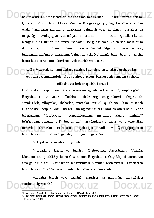   
hokimlarining iltimosnomalari asosida amalga oshiriladi.    Tegishli tuman hokimi
Qoraqalpog’iston   Respublikasi   Vazirlar   Kengashiga   quyidagi   hujjatlarni   taqdim
etadi:   tumanning   ma’muriy   markazini   belgilash   yoki   ko’chirish   zarurligi   va
maqsadga muvofiqligi asoslantirilgan iltimosnoma;             ‘  xalq deputatlari tuman
Kengashining   tuman   ma’muriy   markazini   belgilash   yoki   ko’chirish   masalasiga
doir   qarori;                   tuman   hokimi   tomonidan   tashkil   etilgan   komissiya   xulosasi;
tumanning   ma’muriy   markazini   belgilash   yoki   ko’chirish   bilan   bog’liq   tegishli
hisob-kitoblar va xarajatlarni moliyalashtirish manbalari”.
1.2 § Viloyatlar, tumanlar, shaharlar, shaharchalar, qishloqlar,
ovullar, shuningdek, Qoraqalpog’iston Respublikasining tashkil
etilishi va bekor qilish tartibi
O’zbekiston   Respublikasi   Konstitutsiyasining   84-moddasida:   «Qoraqalpog’iston
Respublikasi,   viloyatlar,   Toshkent   shahrining   chegaralarini   o’zgartirish,
shuningdek,   viloyatlar,   shaharlar,   tumanlar   tashkil   qilish   va   ularni   tugatish
O’zbekiston Respublikasi Oliy Majlisining roziligi bilan amalga oshiriladi» 3
, - deb
belgilangan .   “O’zbekiston   Respublikasining   ma’muriy-hududiy   tuzilishi” 4
to’g’risidagi   qonunning   IV   bobida   ma’muriy-hududiy   birliklar,   ya’ni   viloyatlar,
tumanlar,   shaharlar,   shaharchalar,   qishloqlar,   ovullar   va   Qoraqalpog’iston
Respublikasini tuzish va tugatish yoritilgan. Unga ko’ra: 
Viloyatlarni tuzish va tugatish.  
Viloyatlarni   tuzish   va   tugatish   O’zbekiston   Respublikasi   Vazirlar
Mahkamasining   taklifiga   ko’ra   O’zbekiston   Respublikasi   Oliy   Majlisi   tomonidan
amalga   oshiriladi.   O’zbekiston   Respublikasi   Vazirlar   Mahkamasi   O’zbekiston
Respublikasi Oliy Majlisiga quyidagi hujjatlarni taqdim etadi:
viloyatni   tuzish   yoki   tugatish   zarurligi   va   maqsadga   muvofiqligi
asoslantirilgan taklif;
3
O‘zbekiston Respublikasi Konstitutsiyasi. Qonun.: “O’zbekiston”. 2023.
4
O’zbekiston Respublikasining “O‘zbekiston Respublikasining ma’muriy-hududiy tuzilishi” to‘g‘risidagi Qonuni. –
“O’zbekiston”, 2020. 