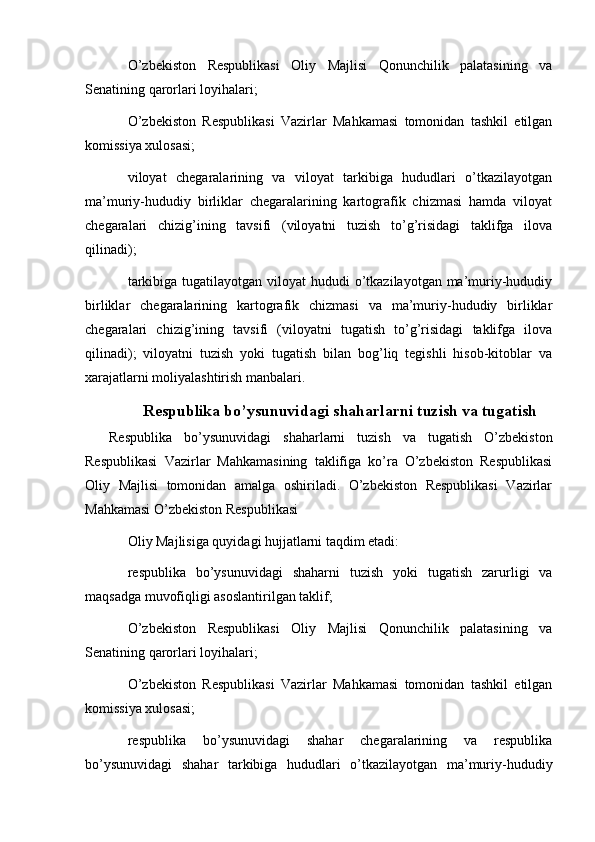   
O’zbekiston   Respublikasi   Oliy   Majlisi   Qonunchilik   palatasining   va
Senatining qarorlari loyihalari;
O’zbekiston   Respublikasi   Vazirlar   Mahkamasi   tomonidan   tashkil   etilgan
komissiya xulosasi;
viloyat   chegaralarining   va   viloyat   tarkibiga   hududlari   o’tkazilayotgan
ma’muriy-hududiy   birliklar   chegaralarining   kartografik   chizmasi   hamda   viloyat
chegaralari   chizig’ining   tavsifi   (viloyatni   tuzish   to’g’risidagi   taklifga   ilova
qilinadi);
tarkibiga tugatilayotgan  viloyat  hududi  o’tkazilayotgan ma’muriy-hududiy
birliklar   chegaralarining   kartografik   chizmasi   va   ma’muriy-hududiy   birliklar
chegaralari   chizig’ining   tavsifi   (viloyatni   tugatish   to’g’risidagi   taklifga   ilova
qilinadi);   viloyatni   tuzish   yoki   tugatish   bilan   bog’liq   tegishli   hisob-kitoblar   va
xarajatlarni moliyalashtirish manbalari.
Respublika bo’ysunuvidagi shaharlarni tuzish va tugatish
    Respublika   bo’ysunuvidagi   shaharlarni   tuzish   va   tugatish   O’zbekiston
Respublikasi   Vazirlar   Mahkamasining   taklifiga   ko’ra   O’zbekiston   Respublikasi
Oliy   Majlisi   tomonidan   amalga   oshiriladi.   O’zbekiston   Respublikasi   Vazirlar
Mahkamasi O’zbekiston Respublikasi
Oliy Majlisiga quyidagi hujjatlarni taqdim etadi:
respublika   bo’ysunuvidagi   shaharni   tuzish   yoki   tugatish   zarurligi   va
maqsadga muvofiqligi asoslantirilgan taklif;
O’zbekiston   Respublikasi   Oliy   Majlisi   Qonunchilik   palatasining   va
Senatining qarorlari loyihalari;
O’zbekiston   Respublikasi   Vazirlar   Mahkamasi   tomonidan   tashkil   etilgan
komissiya xulosasi;
respublika   bo’ysunuvidagi   shahar   chegaralarining   va   respublika
bo’ysunuvidagi   shahar   tarkibiga   hududlari   o’tkazilayotgan   ma’muriy-hududiy 