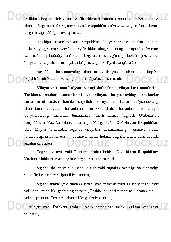   
birliklar   chegaralarining   kartografik   chizmasi   hamda   respublika   bo’ysunuvidagi
shahar   chegaralari   chizig’ining  tavsifi   (respublika   bo’ysunuvidagi   shaharni   tuzish
to’g’risidagi taklifga ilova qilinadi);
tarkibiga   tugatilayotgan   respublika   bo’ysunuvidagi   shahar   hududi
o’tkazilayotgan   ma’muriy-hududiy   birliklar   chegaralarining   kartografik   chizmasi
va   ma’muriy-hududiy   birliklar   chegaralari   chizig’ining   tavsifi   (respublika
bo’ysunuvidagi shaharni tugatish to’g’risidagi taklifga ilova qilinadi);
respublika   bo’ysunuvidagi   shaharni   tuzish   yoki   tugatish   bilan   bog’liq
tegishli hisob-kitoblar va xarajatlarni moliyalashtirish manbalari.
Viloyat   va   tuman   bo’ysunuvidagi   shaharlarni,   viloyatlar   tumanlarini,
Toshkent   shahar   tumanlarini   va   viloyat   bo’ysunuvidagi   shaharlar
tumanlarini   tuzish   hamda   tugatish .   Viloyat   va   tuman   bo’ysunuvidagi
shaharlarni,   viloyatlar   tumanlarini,   Toshkent   shahar   tumanlarini   va   viloyat
bo’ysunuvidagi   shaharlar   tumanlarini   tuzish   hamda   tugatish   O’zbekiston
Respublikasi   Vazirlar   Mahkamasining   taklifiga   ko’ra   O’zbekiston   Respublikasi
Oliy   Majlisi   tomonidan   tegishli   viloyatlar   hokimlarining,   Toshkent   shahri
tumanlariga  nisbatan  esa  — Toshkent  shahar  hokimining iltimosnomalari  asosida
amalga oshiriladi.
Tegishli   viloyat   yoki   Toshkent   shahar   hokimi   O’zbekiston   Respublikasi
Vazirlar Mahkamasiga quyidagi hujjatlarni taqdim etadi:
tegishli   shahar   yoki   tumanni   tuzish   yoki   tugatish   zarurligi   va   maqsadga
muvofiqligi asoslantirilgan iltimosnoma;
tegishli shahar yoki tumanni tuzish yoki tugatish masalasi bo’yicha viloyat
xalq deputatlari Kengashining qarorini, Toshkent shahri tumaniga nisbatan esa —
xalq deputatlari Toshkent shahar Kengashining qarori;
    viloyat   yoki   Toshkent   shahar   hokimi   tomonidan   tashkil   etilgan   komissiya
xulosasi;        