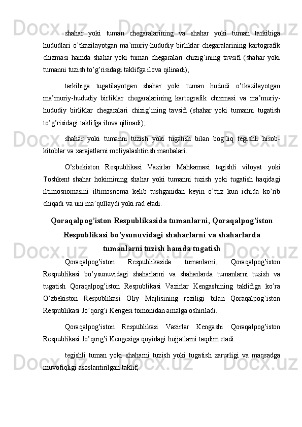   
shahar   yoki   tuman   chegaralarining   va   shahar   yoki   tuman   tarkibiga
hududlari   o’tkazilayotgan   ma’muriy-hududiy   birliklar   chegaralarining   kartografik
chizmasi   hamda   shahar   yoki   tuman   chegaralari   chizig’ining   tavsifi   (shahar   yoki
tumanni tuzish to’g’risidagi taklifga ilova qilinadi);
tarkibiga   tugatilayotgan   shahar   yoki   tuman   hududi   o’tkazilayotgan
ma’muriy-hududiy   birliklar   chegaralarining   kartografik   chizmasi   va   ma’muriy-
hududiy   birliklar   chegaralari   chizig’ining   tavsifi   (shahar   yoki   tumanni   tugatish
to’g’risidagi taklifga ilova qilinadi);
shahar   yoki   tumanni   tuzish   yoki   tugatish   bilan   bog’liq   tegishli   hisob-
kitoblar va xarajatlarni moliyalashtirish manbalari.
O’zbekiston   Respublikasi   Vazirlar   Mahkamasi   tegishli   viloyat   yoki
Toshkent   shahar   hokimining   shahar   yoki   tumanni   tuzish   yoki   tugatish   haqidagi
iltimosnomasini   iltimosnoma   kelib   tushganidan   keyin   o’ttiz   kun   ichida   ko’rib
chiqadi va uni ma’qullaydi yoki rad etadi.
Qoraqalpog’iston Respublikasida tumanlarni, Qoraqalpog’iston
Respublikasi bo’ysunuvidagi shaharlarni va shaharlarda
tumanlarni tuzish hamda tugatish
Qoraqalpog’iston   Respublikasida   tumanlarni,   Qoraqalpog’iston
Respublikasi   bo’ysunuvidagi   shaharlarni   va   shaharlarda   tumanlarni   tuzish   va
tugatish   Qoraqalpog’iston   Respublikasi   Vazirlar   Kengashining   taklifiga   ko’ra
O’zbekiston   Respublikasi   Oliy   Majlisining   roziligi   bilan   Qoraqalpog’iston
Respublikasi Jo’qorg’i Kengesi tomonidan amalga oshiriladi.
Qoraqalpog’iston   Respublikasi   Vazirlar   Kengashi   Qoraqalpog’iston
Respublikasi Jo’qorg’i Kengesiga quyidagi hujjatlarni taqdim etadi:
tegishli   tuman   yoki   shaharni   tuzish   yoki   tugatish   zarurligi   va   maqsadga
muvofiqligi asoslantirilgan taklif; 