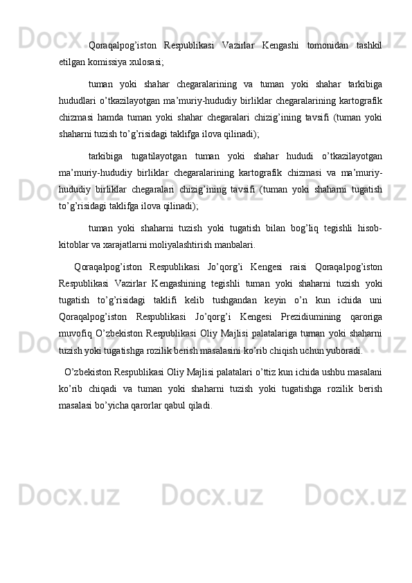   
Qoraqalpog’iston   Respublikasi   Vazirlar   Kengashi   tomonidan   tashkil
etilgan komissiya xulosasi;
tuman   yoki   shahar   chegaralarining   va   tuman   yoki   shahar   tarkibiga
hududlari   o’tkazilayotgan   ma’muriy-hududiy   birliklar   chegaralarining   kartografik
chizmasi   hamda   tuman   yoki   shahar   chegaralari   chizig’ining   tavsifi   (tuman   yoki
shaharni tuzish to’g’risidagi taklifga ilova qilinadi);
tarkibiga   tugatilayotgan   tuman   yoki   shahar   hududi   o’tkazilayotgan
ma’muriy-hududiy   birliklar   chegaralarining   kartografik   chizmasi   va   ma’muriy-
hududiy   birliklar   chegaralari   chizig’ining   tavsifi   (tuman   yoki   shaharni   tugatish
to’g’risidagi taklifga ilova qilinadi); 
tuman   yoki   shaharni   tuzish   yoki   tugatish   bilan   bog’liq   tegishli   hisob-
kitoblar va xarajatlarni moliyalashtirish manbalari.         
    Qoraqalpog’iston   Respublikasi   Jo’qorg’i   Kengesi   raisi   Qoraqalpog’iston
Respublikasi   Vazirlar   Kengashining   tegishli   tuman   yoki   shaharni   tuzish   yoki
tugatish   to’g’risidagi   taklifi   kelib   tushgandan   keyin   o’n   kun   ichida   uni
Qoraqalpog’iston   Respublikasi   Jo’qorg’i   Kengesi   Prezidiumining   qaroriga
muvofiq   O’zbekiston   Respublikasi   Oliy   Majlisi   palatalariga   tuman   yoki   shaharni
tuzish yoki tugatishga rozilik berish masalasini ko’rib chiqish uchun yuboradi.
  O’zbekiston Respublikasi Oliy Majlisi palatalari o’ttiz kun ichida ushbu masalani
ko’rib   chiqadi   va   tuman   yoki   shaharni   tuzish   yoki   tugatishga   rozilik   berish
masalasi bo’yicha qarorlar qabul qiladi.  