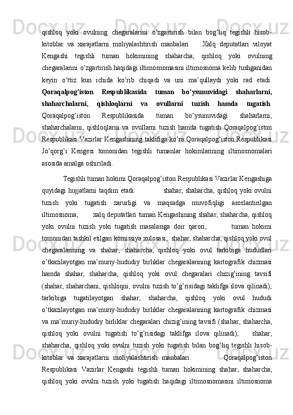   
qishloq   yoki   ovulning   chegaralarini   o’zgartirish   bilan   bog’liq   tegishli   hisob-
kitoblar   va   xarajatlarni   moliyalashtirish   manbalari.       Xalq   deputatlari   viloyat
Kengashi   tegishli   tuman   hokimining   shaharcha,   qishloq   yoki   ovulning
chegaralarini o’zgartirish haqidagi iltimosnomasini iltimosnoma kelib tushganidan
keyin   o’ttiz   kun   ichida   ko’rib   chiqadi   va   uni   ma’qullaydi   yoki   rad   etadi.
Qoraqalpog’iston   Respublikasida   tuman   bo’ysunuvidagi   shaharlarni,
shaharchalarni,   qishloqlarni   va   ovullarni   tuzish   hamda   tugatish .
Qoraqalpog’iston   Respublikasida   tuman   bo’ysunuvidagi   shaharlarni,
shaharchalarni,   qishloqlarni   va   ovullarni   tuzish   hamda   tugatish   Qoraqalpog’iston
Respublikasi Vazirlar Kengashining taklifiga ko’ra Qoraqalpog’iston Respublikasi
Jo’qorg’i   Kengesi   tomonidan   tegishli   tumanlar   hokimlarining   iltimosnomalari
asosida amalga oshiriladi.
Tegishli tuman hokimi Qoraqalpog’iston Respublikasi Vazirlar Kengashiga
quyidagi hujjatlarni taqdim etadi:                       shahar, shaharcha, qishloq yoki ovulni
tuzish   yoki   tugatish   zarurligi   va   maqsadga   muvofiqligi   asoslantirilgan
iltimosnoma;             xalq deputatlari tuman Kengashining shahar, shaharcha, qishloq
yoki   ovulni   tuzish   yoki   tugatish   masalasiga   doir   qarori;               tuman   hokimi
tomonidan tashkil etilgan komissiya xulosasi;  shahar, shaharcha, qishloq yoki ovul
chegaralarining   va   shahar,   shaharcha,   qishloq   yoki   ovul   tarkibiga   hududlari
o’tkazilayotgan   ma’muriy-hududiy   birliklar   chegaralarining   kartografik   chizmasi
hamda   shahar,   shaharcha,   qishloq   yoki   ovul   chegaralari   chizig’ining   tavsifi
(shahar, shaharchani, qishloqni, ovulni tuzish to’g’risidagi taklifga ilova qilinadi);
tarkibiga   tugatilayotgan   shahar,   shaharcha,   qishloq   yoki   ovul   hududi
o’tkazilayotgan   ma’muriy-hududiy   birliklar   chegaralarining   kartografik   chizmasi
va ma’muriy-hududiy  birliklar  chegaralari  chizig’ining tavsifi   (shahar, shaharcha,
qishloq   yoki   ovulni   tugatish   to’g’risidagi   taklifga   ilova   qilinadi);       shahar,
shaharcha,   qishloq   yoki   ovulni   tuzish   yoki   tugatish   bilan   bog’liq   tegishli   hisob-
kitoblar   va   xarajatlarni   moliyalashtirish   manbalari.                 Qoraqalpog’iston
Respublikasi   Vazirlar   Kengashi   tegishli   tuman   hokimining   shahar,   shaharcha,
qishloq   yoki   ovulni   tuzish   yoki   tugatish   haqidagi   iltimosnomasini   iltimosnoma 