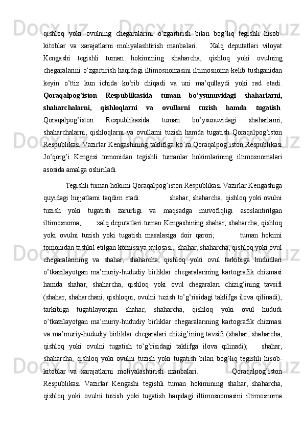 qishloq   yoki   ovulning   chegaralarini   o’zgartirish   bilan   bog’liq   tegishli   hisob-
kitoblar   va   xarajatlarni   moliyalashtirish   manbalari.       Xalq   deputatlari   viloyat
Kengashi   tegishli   tuman   hokimining   shaharcha,   qishloq   yoki   ovulning
chegaralarini o’zgartirish haqidagi iltimosnomasini iltimosnoma kelib tushganidan
keyin   o’ttiz   kun   ichida   ko’rib   chiqadi   va   uni   ma’qullaydi   yoki   rad   etadi.
Qoraqalpog’iston   Respublikasida   tuman   bo’ysunuvidagi   shaharlarni,
shaharchalarni,   qishloqlarni   va   ovullarni   tuzish   hamda   tugatish .
Qoraqalpog’iston   Respublikasida   tuman   bo’ysunuvidagi   shaharlarni,
shaharchalarni,   qishloqlarni   va   ovullarni   tuzish   hamda   tugatish   Qoraqalpog’iston
Respublikasi Vazirlar Kengashining taklifiga ko’ra Qoraqalpog’iston Respublikasi
Jo’qorg’i   Kengesi   tomonidan   tegishli   tumanlar   hokimlarining   iltimosnomalari
asosida amalga oshiriladi.
Tegishli tuman hokimi Qoraqalpog’iston Respublikasi Vazirlar Kengashiga
quyidagi hujjatlarni taqdim etadi:                       shahar, shaharcha, qishloq yoki ovulni
tuzish   yoki   tugatish   zarurligi   va   maqsadga   muvofiqligi   asoslantirilgan
iltimosnoma;             xalq deputatlari tuman Kengashining shahar, shaharcha, qishloq
yoki   ovulni   tuzish   yoki   tugatish   masalasiga   doir   qarori;               tuman   hokimi
tomonidan tashkil etilgan komissiya xulosasi;  shahar, shaharcha, qishloq yoki ovul
chegaralarining   va   shahar,   shaharcha,   qishloq   yoki   ovul   tarkibiga   hududlari
o’tkazilayotgan   ma’muriy-hududiy   birliklar   chegaralarining   kartografik   chizmasi
hamda   shahar,   shaharcha,   qishloq   yoki   ovul   chegaralari   chizig’ining   tavsifi
(shahar, shaharchani, qishloqni, ovulni tuzish to’g’risidagi taklifga ilova qilinadi);
tarkibiga   tugatilayotgan   shahar,   shaharcha,   qishloq   yoki   ovul   hududi
o’tkazilayotgan   ma’muriy-hududiy   birliklar   chegaralarining   kartografik   chizmasi
va ma’muriy-hududiy  birliklar  chegaralari  chizig’ining tavsifi   (shahar, shaharcha,
qishloq   yoki   ovulni   tugatish   to’g’risidagi   taklifga   ilova   qilinadi);       shahar,
shaharcha,   qishloq   yoki   ovulni   tuzish   yoki   tugatish   bilan   bog’liq   tegishli   hisob-
kitoblar   va   xarajatlarni   moliyalashtirish   manbalari.                 Qoraqalpog’iston
Respublikasi   Vazirlar   Kengashi   tegishli   tuman   hokimining   shahar,   shaharcha,
qishloq   yoki   ovulni   tuzish   yoki   tugatish   haqidagi   iltimosnomasini   iltimosnoma