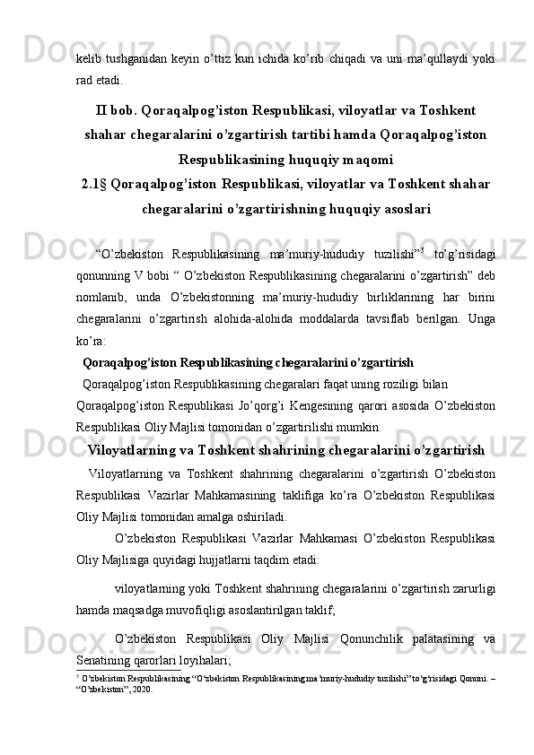   
kelib   tushganidan   keyin   o’ttiz   kun   ichida   ko’rib   chiqadi   va   uni   ma’qullaydi   yoki
rad etadi.
II bob. Qoraqalpog’iston Respublikasi, viloyatlar va Toshkent
shahar chegaralarini o’zgartirish tartibi hamda Qoraqalpog’iston
Respublikasining huquqiy maqomi
2.1§ Qoraqalpog’iston Respublikasi, viloyatlar va Toshkent shahar
chegaralarini o’zgartirishning huquqiy asoslari
    “O’zbekiston   Respublikasining   ma’muriy-hududiy   tuzilishi” 5
  to’g’risidagi
qonunning V bobi “ O’zbekiston Respublikasining chegaralarini o’zgartirish” deb
nomlanib,   unda   O’zbekistonning   ma’muriy-hududiy   birliklarining   har   birini
chegaralarini   o’zgartirish   alohida-alohida   moddalarda   tavsiflab   berilgan.   Unga
ko’ra:
   Qoraqalpog’iston Respublikasining chegaralarini o’zgartirish 
  Qoraqalpog’iston Respublikasining chegaralari faqat uning roziligi bilan 
Qoraqalpog’iston   Respublikasi   Jo’qorg’i   Kengesining   qarori   asosida   O’zbekiston
Respublikasi Oliy Majlisi tomonidan o’zgartirilishi mumkin. 
Viloyatlarning va Toshkent shahrining chegaralarini o’zgartirish
    Viloyatlarning   va   Toshkent   shahrining   chegaralarini   o’zgartirish   O’zbekiston
Respublikasi   Vazirlar   Mahkamasining   taklifiga   ko’ra   O’zbekiston   Respublikasi
Oliy Majlisi tomonidan amalga oshiriladi.
O’zbekiston   Respublikasi   Vazirlar   Mahkamasi   O’zbekiston   Respublikasi
Oliy Majlisiga quyidagi hujjatlarni taqdim etadi:
viloyatlarning yoki Toshkent shahrining chegaralarini o’zgartirish zarurligi
hamda maqsadga muvofiqligi asoslantirilgan taklif;
O’zbekiston   Respublikasi   Oliy   Majlisi   Qonunchilik   palatasining   va
Senatining qarorlari loyihalari;
5
 O’zbekiston Respublikasining “O‘zbekiston Respublikasining ma’muriy-hududiy tuzilishi” to‘g‘risidagi Qonuni. –
“O’zbekiston”, 2020. 