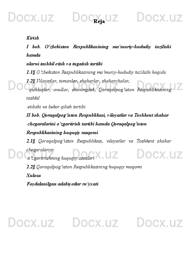   
Reja
Kirish 
I   bob.   O’zbekiston   Respublikasining   ma’muriy-hududiy   tuzilishi
hamda 
ularni tashkil etish va tugatish tartibi 
1.1§  O’zbekiston Respublikasining ma’muriy-hududiy tuzilishi haqida 
1.2 §  Viloyatlar, tumanlar, shaharlar, shaharchalar, 
  qishloqlar,   ovullar,   shuningdek,   Qoraqalpog’iston   Respublikasining
tashkil 
 etilishi va bekor qilish tartibi 
II bob. Qoraqalpog’iston Respublikasi, viloyatlar va Toshkent shahar 
 chegaralarini o’zgartirish tartibi hamda Qoraqalpog’iston 
Respublikasining huquqiy maqomi 
2.1§   Qoraqalpog’iston   Respublikasi,   viloyatlar   va   Toshkent   shahar
chegaralarini 
 o’zgartirishning huquqiy asoslari 
2.2§  Qoraqalpog’iston Respublikasining huquqiy maqomi 
Xulosa 
Foydalanilgan adabiyotlar ro’yxati  