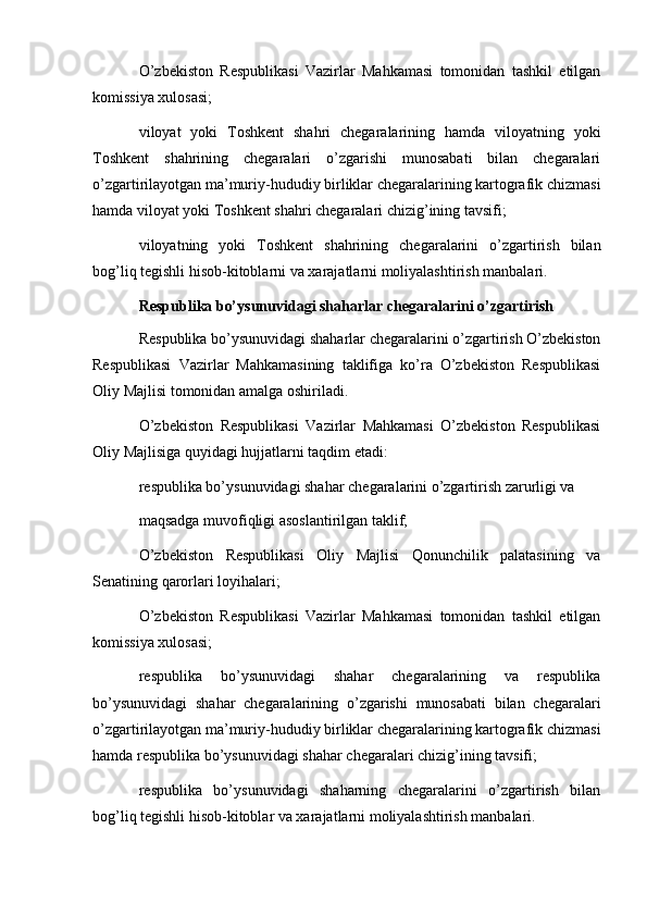   
O’zbekiston   Respublikasi   Vazirlar   Mahkamasi   tomonidan   tashkil   etilgan
komissiya xulosasi;
viloyat   yoki   Toshkent   shahri   chegaralarining   hamda   viloyatning   yoki
Toshkent   shahrining   chegaralari   o’zgarishi   munosabati   bilan   chegaralari
o’zgartirilayotgan ma’muriy-hududiy birliklar chegaralarining kartografik chizmasi
hamda viloyat yoki Toshkent shahri chegaralari chizig’ining tavsifi;
viloyatning   yoki   Toshkent   shahrining   chegaralarini   o’zgartirish   bilan
bog’liq tegishli hisob-kitoblarni va xarajatlarni moliyalashtirish manbalari.
Respublika bo’ysunuvidagi shaharlar chegaralarini o’zgartirish
Respublika bo’ysunuvidagi shaharlar chegaralarini o’zgartirish O’zbekiston
Respublikasi   Vazirlar   Mahkamasining   taklifiga   ko’ra   O’zbekiston   Respublikasi
Oliy Majlisi tomonidan amalga oshiriladi.
O’zbekiston   Respublikasi   Vazirlar   Mahkamasi   O’zbekiston   Respublikasi
Oliy Majlisiga quyidagi hujjatlarni taqdim etadi:
respublika bo’ysunuvidagi shahar chegaralarini o’zgartirish zarurligi va 
maqsadga muvofiqligi asoslantirilgan taklif;
O’zbekiston   Respublikasi   Oliy   Majlisi   Qonunchilik   palatasining   va
Senatining qarorlari loyihalari;
O’zbekiston   Respublikasi   Vazirlar   Mahkamasi   tomonidan   tashkil   etilgan
komissiya xulosasi;
respublika   bo’ysunuvidagi   shahar   chegaralarining   va   respublika
bo’ysunuvidagi   shahar   chegaralarining   o’zgarishi   munosabati   bilan   chegaralari
o’zgartirilayotgan ma’muriy-hududiy birliklar chegaralarining kartografik chizmasi
hamda respublika bo’ysunuvidagi shahar chegaralari chizig’ining tavsifi;
respublika   bo’ysunuvidagi   shaharning   chegaralarini   o’zgartirish   bilan
bog’liq tegishli hisob-kitoblar va xarajatlarni moliyalashtirish manbalari. 