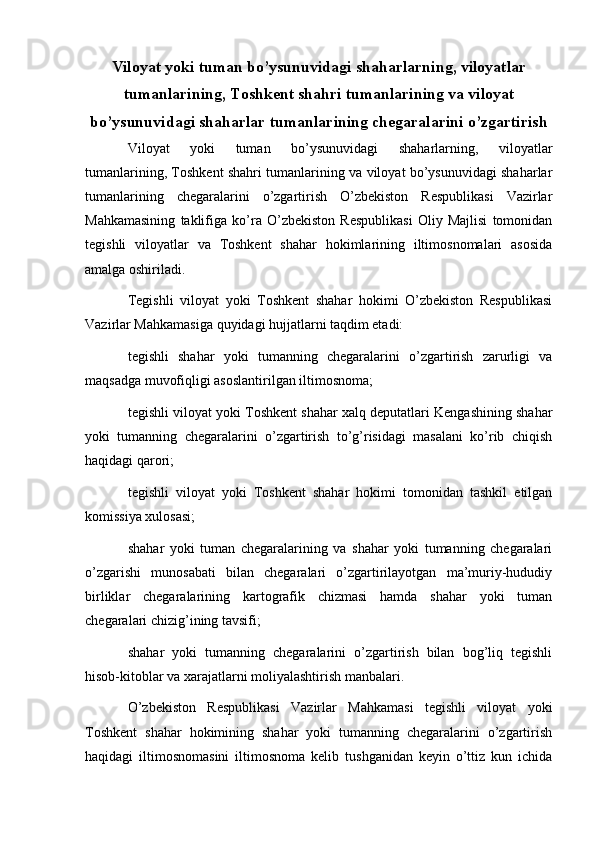   
Viloyat yoki tuman bo’ysunuvidagi shaharlarning, viloyatlar
tumanlarining, Toshkent shahri tumanlarining va viloyat
bo’ysunuvidagi shaharlar tumanlarining chegaralarini o’zgartirish
Viloyat   yoki   tuman   bo’ysunuvidagi   shaharlarning,   viloyatlar
tumanlarining, Toshkent shahri tumanlarining va viloyat bo’ysunuvidagi shaharlar
tumanlarining   chegaralarini   o’zgartirish   O’zbekiston   Respublikasi   Vazirlar
Mahkamasining   taklifiga   ko’ra   O’zbekiston   Respublikasi   Oliy   Majlisi   tomonidan
tegishli   viloyatlar   va   Toshkent   shahar   hokimlarining   iltimosnomalari   asosida
amalga oshiriladi.
Tegishli   viloyat   yoki   Toshkent   shahar   hokimi   O’zbekiston   Respublikasi
Vazirlar Mahkamasiga quyidagi hujjatlarni taqdim etadi:
tegishli   shahar   yoki   tumanning   chegaralarini   o’zgartirish   zarurligi   va
maqsadga muvofiqligi asoslantirilgan iltimosnoma;
tegishli viloyat yoki Toshkent shahar xalq deputatlari Kengashining shahar
yoki   tumanning   chegaralarini   o’zgartirish   to’g’risidagi   masalani   ko’rib   chiqish
haqidagi qarori;
tegishli   viloyat   yoki   Toshkent   shahar   hokimi   tomonidan   tashkil   etilgan
komissiya xulosasi;
shahar   yoki   tuman   chegaralarining   va   shahar   yoki   tumanning   chegaralari
o’zgarishi   munosabati   bilan   chegaralari   o’zgartirilayotgan   ma’muriy-hududiy
birliklar   chegaralarining   kartografik   chizmasi   hamda   shahar   yoki   tuman
chegaralari chizig’ining tavsifi;
shahar   yoki   tumanning   chegaralarini   o’zgartirish   bilan   bog’liq   tegishli
hisob-kitoblar va xarajatlarni moliyalashtirish manbalari.
O’zbekiston   Respublikasi   Vazirlar   Mahkamasi   tegishli   viloyat   yoki
Toshkent   shahar   hokimining   shahar   yoki   tumanning   chegaralarini   o’zgartirish
haqidagi   iltimosnomasini   iltimosnoma   kelib   tushganidan   keyin   o’ttiz   kun   ichida 