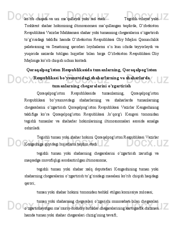   
ko’rib   chiqadi   va   uni   ma’qullaydi   yoki   rad   etadi.                         Tegishli   viloyat   yoki
Toshkent   shahar   hokimining   iltimosnomasi   ma’qullangan   taqdirda,   O’zbekiston
Respublikasi Vazirlar Mahkamasi shahar yoki tumanning chegaralarini o’zgartirish
to’g’risidagi   taklifni   hamda   O’zbekiston   Respublikasi   Oliy   Majlisi   Qonunchilik
palatasining   va   Senatining   qarorlari   loyihalarini   o’n   kun   ichida   tayyorlaydi   va
yuqorida   nazarda   tutilgan   hujjatlar   bilan   birga   O’zbekiston   Respublikasi   Oliy
Majlisiga ko’rib chiqish uchun kiritadi. 
Qoraqalpog’iston Respublikasida tumanlarning, Qoraqalpog’iston
Respublikasi bo’ysunuvidagi shaharlarning va shaharlarda
tumanlarning chegaralarini o’zgartirish
Qoraqalpog’iston   Respublikasida   tumanlarning,   Qoraqalpog’iston
Respublikasi   bo’ysunuvidagi   shaharlarning   va   shaharlarda   tumanlarning
chegaralarini   o’zgartirish   Qoraqalpog’iston   Respublikasi   Vazirlar   Kengashining
taklifiga   ko’ra   Qoraqalpog’iston   Respublikasi   Jo’qorg’i   Kengesi   tomonidan
tegishli   tumanlar   va   shaharlar   hokimlarining   iltimosnomalari   asosida   amalga
oshiriladi.
Tegishli tuman yoki shahar hokimi Qoraqalpog’iston Respublikasi Vazirlar
Kengashiga quyidagi hujjatlarni taqdim etadi:
tegishli   tuman   yoki   shaharning   chegaralarini   o’zgartirish   zarurligi   va
maqsadga muvofiqligi asoslantirilgan iltimosnoma;
tegishli   tuman   yoki   shahar   xalq   deputatlari   Kengashining   tuman   yoki
shaharning chegaralarini o’zgartirish to’g’risidagi masalani ko’rib chiqish haqidagi
qarori;
tuman yoki shahar hokimi tomonidan tashkil etilgan komissiya xulosasi;
tuman yoki shaharning chegaralari o’zgarishi munosabati bilan chegaralari
o’zgartirilayotgan ma’muriy-hududiy birliklar chegaralarining kartografik chizmasi
hamda tuman yoki shahar chegaralari chizig’ining tavsifi; 