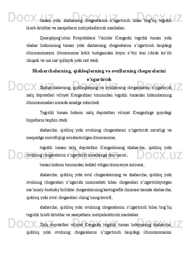tuman   yoki   shaharning   chegaralarini   o’zgartirish   bilan   bog’liq   tegishli
hisob-kitoblar va xarajatlarni moliyalashtirish manbalari.
Qoraqalpog’iston   Respublikasi   Vazirlar   Kengashi   tegishli   tuman   yoki
shahar   hokimining   tuman   yoki   shaharning   chegaralarini   o’zgartirish   haqidagi
iltimosnomasini   iltimosnoma   kelib   tushganidan   keyin   o’ttiz   kun   ichida   ko’rib
chiqadi va uni ma’qullaydi yoki rad etadi.
Shaharchalarning, qishloqlarning va ovullarning chegaralarini
o’zgartirish
Shaharchalarning,   qishloqlarning   va   ovullarning   chegaralarini   o’zgartirish
xalq   deputatlari   viloyat   Kengashlari   tomonidan   tegishli   tumanlar   hokimlarining
iltimosnomalari asosida amalga oshiriladi.
Tegishli   tuman   hokimi   xalq   deputatlari   viloyat   Kengashiga   quyidagi
hujjatlarni taqdim etadi:
shaharcha,   qishloq   yoki   ovulning   chegaralarini   o’zgartirish   zarurligi   va
maqsadga muvofiqligi asoslantirilgan iltimosnoma;
tegishli   tuman   xalq   deputatlari   Kengashining   shaharcha,   qishloq   yoki
ovulning chegaralarini o’zgartirish masalasiga doir qarori;
tuman hokimi tomonidan tashkil etilgan komissiya xulosasi;
shaharcha,   qishloq   yoki   ovul   chegaralarining   va   shaharcha,   qishloq   yoki
ovulning   chegaralari   o’zgarishi   munosabati   bilan   chegaralari   o’zgartirilayotgan
ma’muriy-hududiy birliklar chegaralarining kartografik chizmasi hamda shaharcha,
qishloq yoki ovul chegaralari chizig’ining tavsifi;
shaharcha,   qishloq   yoki   ovulning   chegaralarini   o’zgartirish   bilan   bog’liq
tegishli hisob-kitoblar va xarajatlarni moliyalashtirish manbalari.
Xalq   deputatlari   viloyat   Kengashi   tegishli   tuman   hokimining   shaharcha,
qishloq   yoki   ovulning   chegaralarini   o’zgartirish   haqidagi   iltimosnomasini
