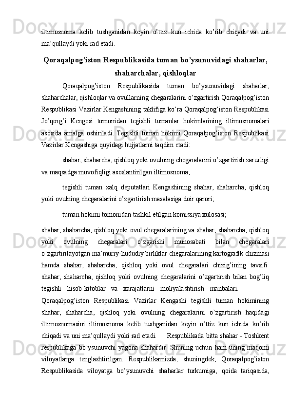   
iltimosnoma   kelib   tushganidan   keyin   o’ttiz   kun   ichida   ko’rib   chiqadi   va   uni
ma’qullaydi yoki rad etadi.   
Qoraqalpog’iston Respublikasida tuman bo’ysunuvidagi shaharlar,
shaharchalar, qishloqlar
Qoraqalpog’iston   Respublikasida   tuman   bo’ysunuvidagi   shaharlar,
shaharchalar, qishloqlar va ovullarning chegaralarini o’zgartirish Qoraqalpog’iston
Respublikasi Vazirlar Kengashining taklifiga ko’ra Qoraqalpog’iston Respublikasi
Jo’qorg’i   Kengesi   tomonidan   tegishli   tumanlar   hokimlarining   iltimosnomalari
asosida   amalga   oshiriladi.   Tegishli   tuman   hokimi   Qoraqalpog’iston   Respublikasi
Vazirlar Kengashiga quyidagi hujjatlarni taqdim etadi:
shahar, shaharcha, qishloq yoki ovulning chegaralarini o’zgartirish zarurligi
va maqsadga muvofiqligi asoslantirilgan iltimosnoma;
tegishli   tuman   xalq   deputatlari   Kengashining   shahar,   shaharcha,   qishloq
yoki ovulning chegaralarini o’zgartirish masalasiga doir qarori;
tuman hokimi tomonidan tashkil etilgan komissiya xulosasi;
shahar, shaharcha, qishloq yoki ovul chegaralarining va shahar, shaharcha, qishloq
yoki   ovulning   chegaralari   o’zgarishi   munosabati   bilan   chegaralari
o’zgartirilayotgan ma’muriy-hududiy birliklar chegaralarining kartografik chizmasi
hamda   shahar,   shaharcha,   qishloq   yoki   ovul   chegaralari   chizig’ining   tavsifi ,
shahar,   shaharcha,   qishloq   yoki   ovulning   chegaralarini   o’zgartirish   bilan   bog’liq
tegishli   hisob-kitoblar   va   xarajatlarni   moliyalashtirish   manbalari.           .
Qoraqalpog’iston   Respublikasi   Vazirlar   Kengashi   tegishli   tuman   hokimining
shahar,   shaharcha,   qishloq   yoki   ovulning   chegaralarini   o’zgartirish   haqidagi
iltimosnomasini   iltimosnoma   kelib   tushganidan   keyin   o’ttiz   kun   ichida   ko’rib
chiqadi va uni ma’qullaydi yoki rad etadi.       Respublikada bitta shahar - Toshkent
respublikaga   bo’ysunuvchi   yagona   shahardir.   Shuning   uchun   ham   uning   maqomi
viloyatlarga   tenglashtirilgan.   Respublikamizda,   shuningdek,   Qoraqalpog’iston
Respublikasida   viloyatga   bo’ysunuvchi   shaharlar   turkumiga,   qoida   tariqasida, 