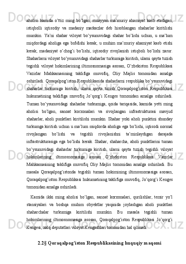   
aholisi   kamida   o’ttiz   ming   bo’lgan,   muayyan   ma’muriy   ahamiyat   kasb   etadigan,
istiqbolli   iqtisodiy   va   madaniy   markazlar   deb   hisoblangan   shaharlar   kiritilishi
mumkin.   Ya’ni   shahar   viloyat   bo’ysunuvidagi   shahar   bo’lishi   uchun,   u   ma’lum
miqdordagi   aholiga   ega   boMishi   kerak;   u   muhim   ma’muriy   ahamiyat   kasb   etishi
kerak;   madaniyat   o’chog’i   bo’lishi,   iqtisodiy   rivojlanish   istiqboli   bo’lishi   zarur.
Shaharlarni viloyat bo’ysunuvidagi shaharlar turkumiga kiritish, ularni qayta tuzish
tegishli   viloyat   hokimlarining   iltimosnomasiga   asosan,   O’zbekiston   Respublikasi
Vazirlar   Mahkamasining   taklifiga   muvofiq,   Oliy   Majlis   tomonidan   amalga
oshiriladi. Qoraqalpog’iston Respublikasida shaharlarni respublika bo’ysunuvidagi
shaharlar   turkumiga   kiritish,   ularni   qayta   tuzish   Qoraqalpog’iston   Respublikasi
hukumatining   taklifiga   muvofiq   Jo’qorg’i   Kenges   tomonidan   amalga   oshiriladi.
Tuman   bo’ysunuvidagi   shaharlar   turkumiga,   qoida   tariqasida,   kamida   yetti   ming
aholisi   bo’lgan,   sanoat   korxonalari   va   rivojlangan   infrastrukturasi   mavjud
shaharlar,   aholi   punktlari   kiritilishi   mumkin.   Shahar   yoki   aholi   punktini   shunday
turkumga kiritish uchun u ma’lum miqdorda aholiga ega bo’lishi, iqtisodi  normal
rivojlangan   bo’lishi   va   tegishli   rivojlanishni   ta’minlaydigan   darajada
infrastrukturasiga   ega   bo’lishi   kerak.   Shahar,   shaharcha,   aholi   punktlarini   tuman
bo’ysunuvidagi   shaharlar   turkumiga   kiritish,   ularni   qayta   tuzish   tegishli   viloyat
hokimlarining   iltimosnomasiga   asosan   O’zbekiston   Respublikasi   Vazirlar
Mahkamasining   taklifiga   muvofiq   Oliy   Majlis   tomonidan   amalga   oshiriladi.   Bu
masala   Qoraqalpog’istonda   tegishli   tuman   hokimining   iltimosnomasiga   asosan,
Qoraqalpog’iston Respublikasi  hukumatining taklifiga muvofiq, Jo’qorg’i Kenges
tomonidan amalga oshiriladi. 
    Kamida   ikki   ming   aholisi   bo’lgan,   sanoat   korxonalari,   qurilishlar,   temir   yo’l
stansiyalari   va   boshqa   muhim   obyektlar   yaqinida   joylashgan   aholi   punktlari
shaharchalar   turkumiga   kiritilishi   mumkin.   Bu   masala   tegishli   tuman
hokimlarining   iltimosnomasiga   asosan,   Qoraqalpog’iston   Respublikasi   Jo’qorg’i
Kengesi, xalq deputatlari viloyat Kengashlari tomonidan hal qilinadi.   
 
2.2§ Qoraqalpog’iston Respublikasining huquqiy maqomi 