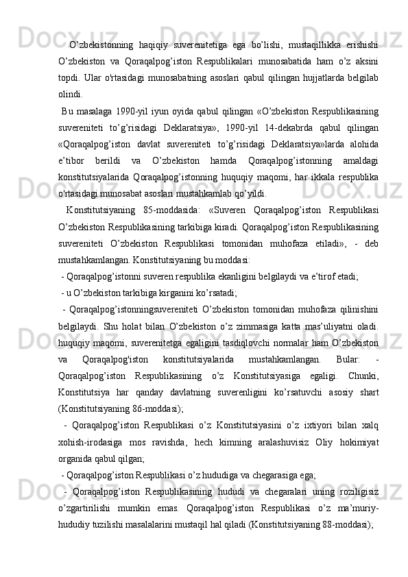   
    O’zbekistonning   haqiqiy   suverenitetiga   ega   bo’lishi,   mustaqillikka   erishishi
O’zbekiston   va   Qoraqalpog’iston   Respublikalari   munosabatida   ham   o’z   aksini
topdi.   Ular   o'rtasidagi   munosabatning   asoslari   qabul   qilingan   hujjatlarda   belgilab
olindi. 
  Bu   masalaga   1990-yil   iyun   oyida   qabul   qilingan   «O’zbekiston   Respublikasining
suvereniteti   to’g’risidagi   Deklaratsiya»,   1990-yil   14-dekabrda   qabul   qilingan
«Qoraqalpog’iston   davlat   suvereniteti   to’g’risidagi   Deklaratsiya»larda   alohida
e’tibor   berildi   va   O’zbekiston   hamda   Qoraqalpog’istonning   amaldagi
konstitutsiyalarida   Qoraqalpog’istonning   huquqiy   maqomi,   har   ikkala   respublika
o'rtasidagi munosabat asoslari mustahkamlab qo’yildi. 
  Konstitutsiyaning   85-moddasida:   «Suveren   Qoraqalpog’iston   Respublikasi
O’zbekiston Respublikasining tarkibiga kiradi. Qoraqalpog’iston Respublikasining
suvereniteti   O’zbekiston   Respublikasi   tomonidan   muhofaza   etiladi»,   -   deb
mustahkamlangan. Konstitutsiyaning bu moddasi: 
 - Qoraqalpog’istonni suveren respublika ekanligini belgilaydi va e’tirof etadi; 
 - u O’zbekiston tarkibiga kirganini ko’rsatadi;    
  -   Qoraqalpog’istonningsuvereniteti   O’zbekiston   tomonidan   muhofaza   qilinishini
belgilaydi.   Shu   holat   bilan   O’zbekiston   o’z   zimmasiga   katta   mas’uliyatni   oladi.
huquqiy   maqomi,   suverenitetga   egaligini   tasdiqlovchi   normalar   ham   O’zbekiston
va   Qoraqalpog'iston   konstitutsiyalarida   mustahkamlangan.   Bular:   -
Qoraqalpog’iston   Respublikasining   o’z   Konstitutsiyasiga   egaligi.   Chunki,
Konstitutsiya   har   qanday   davlatning   suverenligini   ko’rsatuvchi   asosiy   shart
(Konstitutsiyaning 86-moddasi); 
  -   Qoraqalpog’iston   Respublikasi   o’z   Konstitutsiyasini   o’z   ixtiyori   bilan   xalq
xohish-irodasiga   mos   ravishda,   hech   kimning   aralashuvisiz   Oliy   hokimiyat
organida qabul qilgan; 
 - Qoraqalpog’iston Respublikasi o’z hududiga va chegarasiga ega; 
  -   Qoraqalpog’iston   Respublikasining   hududi   va   chegaralari   uning   roziligisiz
o’zgartirilishi   mumkin   emas.   Qoraqalpog’iston   Respublikasi   o’z   ma’muriy-
hududiy tuzilishi masalalarini mustaqil hal qiladi (Konstitutsiyaning 88-moddasi);  