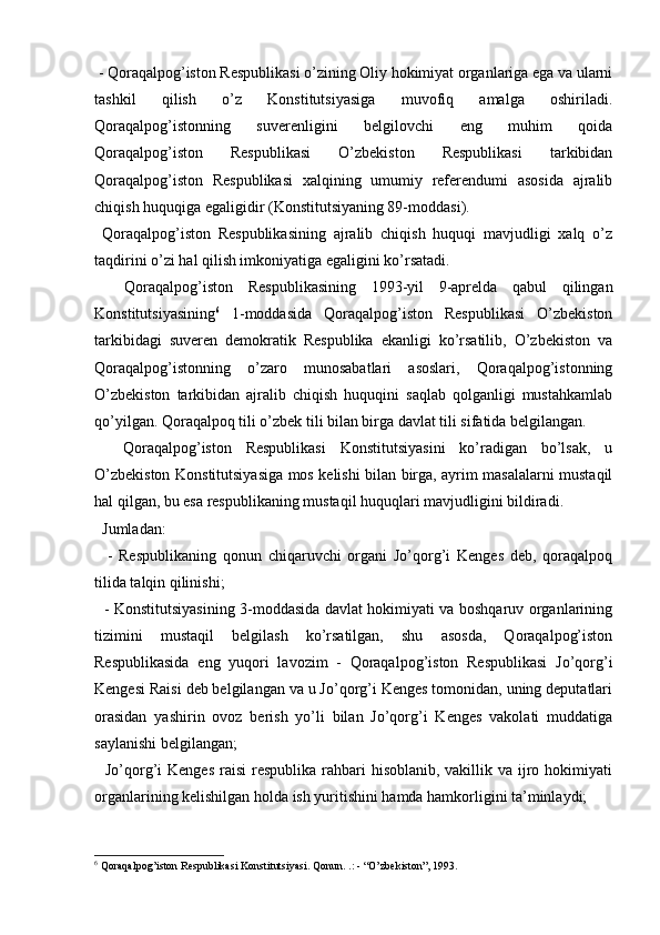   
 - Qoraqalpog’iston Respublikasi o’zining Oliy hokimiyat organlariga ega va ularni
tashkil   qilish   o’z   Konstitutsiyasiga   muvofiq   amalga   oshiriladi.
Qoraqalpog’istonning   suverenligini   belgilovchi   eng   muhim   qoida
Qoraqalpog’iston   Respublikasi   O’zbekiston   Respublikasi   tarkibidan
Qoraqalpog’iston   Respublikasi   xalqining   umumiy   referendumi   asosida   ajralib
chiqish huquqiga egaligidir (Konstitutsiyaning 89-moddasi).
  Qoraqalpog’iston   Respublikasining   ajralib   chiqish   huquqi   mavjudligi   xalq   o’z
taqdirini o’zi hal qilish imkoniyatiga egaligini ko’rsatadi. 
    Qoraqalpog’iston   Respublikasining   1993-yil   9-aprelda   qabul   qilingan
Konstitutsiyasining 6
  1-moddasida   Qoraqalpog’iston   Respublikasi   O’zbekiston
tarkibidagi   suveren   demokratik   Respublika   ekanligi   ko’rsatilib,   O’zbekiston   va
Qoraqalpog’istonning   o’zaro   munosabatlari   asoslari,   Qoraqalpog’istonning
O’zbekiston   tarkibidan   ajralib   chiqish   huquqini   saqlab   qolganligi   mustahkamlab
qo’yilgan. Qoraqalpoq tili o’zbek tili bilan birga davlat tili sifatida belgilangan. 
    Qoraqalpog’iston   Respublikasi   Konstitutsiyasini   ko’radigan   bo’lsak,   u
O’zbekiston Konstitutsiyasiga mos kelishi bilan birga, ayrim masalalarni mustaqil
hal qilgan, bu esa respublikaning mustaqil huquqlari mavjudligini bildiradi.
  Jumladan: 
    -   Respublikaning   qonun   chiqaruvchi   organi   Jo’qorg’i   Kenges   deb,   qoraqalpoq
tilida talqin qilinishi; 
   - Konstitutsiyasining 3-moddasida davlat hokimiyati va boshqaruv organlarining
tizimini   mustaqil   belgilash   ko’rsatilgan,   shu   asosda,   Qoraqalpog’iston
Respublikasida   eng   yuqori   lavozim   -   Qoraqalpog’iston   Respublikasi   Jo’qorg’i
Kengesi Raisi deb belgilangan va u Jo’qorg’i Kenges tomonidan, uning deputatlari
orasidan   yashirin   ovoz   berish   yo’li   bilan   Jo’qorg’i   Kenges   vakolati   muddatiga
saylanishi belgilangan; 
   Jo’qorg’i  Kenges  raisi  respublika rahbari  hisoblanib, vakillik va ijro hokimiyati
organlarining kelishilgan holda ish yuritishini hamda hamkorligini ta’minlaydi; 
6
  Qoraqalpog’iston Respublikasi Konstitutsiyasi. Qonun. .: - “O’zbekiston”, 1993. 