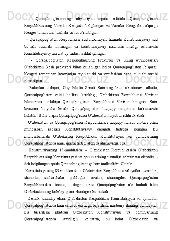   
  -   Qoraqalpog’istonning   oliy   ijro   organi   sifatida   Qoraqalpog’iston
Respublikasining   Vazirlar   Kengashi   belgilangan   va   Vazirlar   Kengashi   Jo’qorg’i
Kenges tomonidan tuzilishi tartibi o’rnatilgan; 
  -   Qoraqalpog’iston   Respublikasi   sud   hokimiyati   tizimida   Konstitutsiyaviy   sud
bo’lishi   nazarda   tutilmagan   va   konstitutsiyaviy   nazoratni   amalga   oshiruvchi
Konstitutsiyaviy nazorat qo’mitasi tashkil qilingan; 
    -   Qoraqalpog’iston   Respublikasining   Prokurori   va   uning   o’rinbosarlari
O’zbekiston   Bosh   prokurori   bilan   kelishilgan   holda   Qoraqalpog’iston   Jo’qorg’i
Kengesi   tomonidan   lavozimiga   tayinlanishi   va   vazifasidan   ozod   qilinishi   tartibi
o’rnatilgan. 
    Bulardan   tashqari,   Oliy   Majlis   Senati   Raisining   bitta   o’rinbosari,   albatta,
Qoraqalpog’iston   vakili   bo’lishi   kerakligi,   O’zbekiston   Respublikasi   Vazirlar
Mahkamasi   tarkibiga   Qoraqalpog’iston   Respublikasi   Vazirlar   kengashi   Raisi
lavozimi   bo’yicha   kirishi   Qoraqalpog’iston   huquqiy   maqomini   ko’rsatuvchi
holatdir. Bular orqali Qoraqalpog’iston O’zbekiston hayotida ishtirok etadi.
    O’zbekiston   va   Qoraqalpog’iston   Respublikalari   huquqiy   holati,   bir-biri   bilan
munosabati   asoslari   Konstitutsiyaviy   darajada   tartibga   solingan.   Bu
munosabatlarda   O’zbekiston   Respublikasi   Konstitutsiyasi   va   qonunlarining
Qoraqalpog’istonda amal qilishi tartibi alohida ahamiyatga ega. 
    Konstitutsiyaning   15-moddasida:   «   O’zbekiston   Respublikasida   O’zbekiston
Respublikasining Konstitutsiyasi va qonunlarining ustunligi so’zsiz tan olinadi», -
deb belgilangan qoida Qoraqalpog’istonga ham taalluqlidir. Chunki 
 Konstitutsiyaning 83-moddasida: « O’zbekiston Respublikasi viloyatlar, tumanlar,
shaharlar,   shaharchalar,   qishloqlar,   ovullar,   shuningdek   Qoraqalpog’iston
Respublikasidan   iborat»,   -   degan   qoida   Qoraqalpog’iston   o’z   hududi   bilan
O’zbekistonning tarkibiy qismi ekanligini ko’rsatadi
    Demak,   shunday   ekan,   O’zbekiston   Respublikasi   Konstitutsiyasi   va   qonunlari
Qoraqalpog’istonda ham ustuvor ekanligi, bajarilishi majburiy ekanligi qonuniydir.
Bu   bajarilishi   jihatdan   O’zbekiston   Konstitutsiyasi   va   qonunlarining
Qoraqalpog’istonda   ustunligini   ko’rsatsa,   bu   holat   O’zbekiston   va 