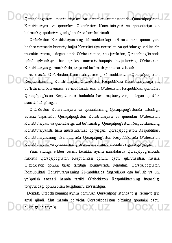   
Qoraqalpog'iston   konstitutsiyalari   va   qonunlari   munosabatida   Qoraqalpog'iston
Konstitutsiyasi   va   qonunlari   O’zbekiston   Konstitutsiyasi   va   qonunlariga   zid
bolmasligi qoidasining belgilanishida ham ko’rinadi. 
    O’zbekiston   Konstitutsiyasining   16-moddasidagi:   «Birorta   ham   qonun   yoki
boshqa normativ-huquqiy hujjat Konstitutsiya normalari va qoidalariga zid kelishi
mumkin   emas»,   -   degan   qoida   O’zbekistonda,   shu   jumladan,   Qoraqalpog’istonda
qabul   qilinadigan   har   qanday   normativ-huquqiy   hujjatlarning   O’zbekiston
Konstitutsiyasiga mos kelishi, unga zid bo’lmasligini nazarda tutadi. 
    Bu   masala   O’zbekiston   Konstitutsiyasining   86-moddasida:   «Qoraqalpog’iston
Respublikasining   Konstitutsiyasi   O’zbekiston   Respublikasi   Konstitutsiyasiga   zid
bo’lishi mumkin emas», 87-moddasida esa: « O’zbekiston Respublikasi qonunlari
Qoraqalpog’iston   Respublikasi   hududida   ham   majburiydir»,   -   degan   qoidalar
asosida hal qilingan. 
    O’zbekiston   Konstitutsiyasi   va   qonunlarining   Qoraqalpog’istonda   ustunligi,
so’zsiz   bajarilishi,   Qoraqalpogliston   Konstitutsiyasi   va   qonunlari   O’zbekiston
Konstitutsiyasi va qonunlariga zid bo’lmasligi Qoraqalpog’iston Respublikasining
Konstitutsiyasida   ham   mustahkamlab   qo’yilgan.   Qoraqalpog’iston   Respublikasi
Konstitutsiyasining   15-moddasida   Qoraqalpog’iston   Respublikasida   O’zbekiston
Konstitutsiyasi va qonunlarining so’zsiz tan olinishi alohida belgilab qo’yilgan. 
    Yana   shunga   e’tibor   berish   kerakki,   ayrim   masalalarda   Qoraqalpog’istonda
maxsus   Qoraqalpog’iston   Respublikasi   qonuni   qabul   qilinmasdan,   masala
O’zbekiston   qonuni   bilan   tartibga   solinaveradi.   Masalan,   Qoraqalpog’iston
Respublikasi   Konstitutsiyasining   21-moddasida   fuqarolikka   ega   bo’lish   va   uni
yo’qotish   asoslari   hamda   tartibi   O’zbekiston   Respublikasining   fuqaroligi
to’g’risidagi qonun bilan belgilanishi ko’rsatilgan.
   Demak, O’zbekistonning ayrim qonunlari Qoraqalpog’istonda to’g ‘ridan-to’g’ri
amal   qiladi.   Shu   masala   bo’yicha   Qoraqalpog'iston   o’zining   qonunini   qabul
qilishiga hojat yo’q. 