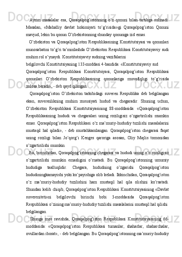   
    Ayrim   masalalar   esa,   Qoraqalpog’istonning   o’z   qonuni   bilan   tartibga   solinadi.
Masalan,   «Mahalliy   davlat   hokimiyati   to’g’risida»gi   Qoraqalpog’iston   Qonuni
mavjud, lekin bu qonun O’zbekistonning shunday qonuniga zid emas. 
    O’zbekiston   va Qoraqalpog’iston  Respublikasining   Konstitutsiyasi  va  qonunlari
munosabatini to’g’ri ta’minlashda O’zbekiston Respublikasi Konstitutsiyaviy sudi
muhim rol o’ynaydi. Konstitutsiyaviy sudning vazifalarini 
belgilovchi Konstitutsiyaning 133-moddasi 4-bandida: «Konstitutsiyaviy sud 
Qoraqalpog’iston   Respublikasi   Konstitutsiyasi,   Qoraqalpog’iston   Respublikasi
qonunlari   O’zbekiston   Respublikasining   qonunlariga   muvofiqligi   to’g’risida
xulosa beradi», - deb qayd qilingan.
    Qoraqalpog’iston   O’zbekiston   tarkibidagi   suveren   Respublika   deb   belgilangan
ekan,   suverenlikning   muhim   xususiyati   hudud   va   chegaradir.   Shuning   uchun,
O’zbekiston   Respublikasi   Konstitutsiyasining   88-moddasida:   «Qoraqalpog’iston
Respublikasining   hududi   va   chegaralari   uning   roziligisiz   o’zgartirilishi   mumkin
emas. Qoraqalpog’iston Respublikasi  o’z ma’muriy-hududiy tuzilishi masalalarini
mustaqil   hal   qiladi»,   -   deb   mustahkamlangan.   Qoraqalpog’iston   chegarasi   faqat
uning   roziligi   bilan   Jo’qorg’i   Kenges   qaroriga   asosan,   Oliy   Majlis   tomonidan
o’zgartirilishi mumkin. 
   Bu, birinchidan, Qoraqalpog’istonning chegarasi va hududi uning o’z roziligisiz
o’zgartirilishi   mumkin   emasligini   o’rnatadi.   Bu   Qoraqalpog’istonning   umumiy
hududiga   taalluqlidir.   Chegara,   hududning   o’zgarishi   Qoraqalpog’iston
hududiningkamayishi yoki ko’payishiga olib keladi. Ikkinchidan, Qoraqalpog’iston
o’z   ma’muriy-hududiy   tuzilishini   ham   mustaqil   hal   qila   olishini   ko’rsatadi.
Shundan kelib chiqib, Qoraqalpog’iston Respublikasi  Konstitutsiyasining «Davlat
suvereniteti»ni   belgilovchi   birinchi   bobi   3-moddasida   Qoraqalpog’iston
Respublikasi o’zining ma’muriy-hududiy tuzilishi masalalarini mustaqil hal qilishi 
belgilangan.
    Shunga   mos   ravishda,   Qoraqalpog’iston   Respublikasi   Konstitutsiyasining   66-
moddasida:   «Qoraqalpog’iston   Respublikasi   tumanlar,   shaharlar,   shaharchalar,
ovullardan iborat», - deb belgilangan. Bu Qoraqalpog’istonning ma’muriy-hududiy 