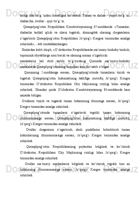   
birligi ikki bo’g ‘indan iboratligini ko’rsatadi. Tuman va shahar - yuqori bo’g ‘in;
shaharcha, ovullar - quyi bo’g ‘in. 
    Qoraqalpog’iston   Respublikasi   Konstitutsiyasining   67-moddasida:   «Tumanlar,
shaharlar   tashkil   qilish   va   ularni   tugatish,   shuningdek   ularning   chegaralarini
o’zgartirish   Qoraqalpog’iston   Respublikasi   Jo’qorg’i   Kengesi   tomonidan   amalga
oshiriladi», - deb mustahkamlangan. 
  Shulardan kelib chiqib, «O’zbekisiton Respublikasida ma’muriy-hududiy tuzilish,
toponimik obyektlarga nom berish va ularning nomini o’zgartirish
masalalarini   hal   etish   tartibi   to’g’risida»gi   Qonunda   ma’muriy-hududiy
masalalarda Qoraqalpog’istonning huquqlari aniq ko’rsatib o’tilgan. 
    Qonunning   2-moddasiga   asosan,   Qoraqalpog’istonda   tumanlarni   tuzish   va
tugatish   Qoraqalpog’iston   hukumatining   taklifiga   muvofiq   Jo’qorg’i   Kenges
tomonidan   O’zbekiston   Respublikasi   Oliy   Majlisining   roziligi   bilan   amalga
oshiriladi.   Shunday   qoida   O’zbekiston   Konstitutsiyasining   84-moddasida   ham
nazarda tutilgan. 
  Ovullarni   tuzish   va   tugatish   tuman   hokimining   iltimosiga   asosan,   Jo’qorg’i
Kenges tomonidan amalga oshiriladi. 
  Qoraqalpog’istonda   tumanlarni   o’zgartirish   tegishli   tuman   hokimining
iltimosnomasiga   asosan,   Qoraqalpog’iston   hukumatining   taklifiga   muvofiq,
Jo’qorg’i Kenges tomonidan amalga oshiriladi. 
    Ovullar   chegarasini   o’zgartirish,   aholi   punktlarini   birlashtirish   tuman
hokimlarining   iltimosnomasiga   asosan,   Jo’qorg’i   Kenges   tomonidan   amalga
oshiriladi. 
    Qoraqalpog’iston   Respublikasining   poytaxtini   belgilash   va   ko’chirish
O’zbekiston   Respublikasi   Oliy   Majlisining   roziligi   bilan   Jo’qorg’i   Kenges
tomonidan amalga oshiriladi. 
    Ovullar   ma’muriy   markazlarini   belgilash   va   ko’chirish   tegishli   tum   an
hokimining   iltimosnomasiga   asosan,   Jo’qorg’i   Kenges   tomonidan   amalga
oshiriladi.  