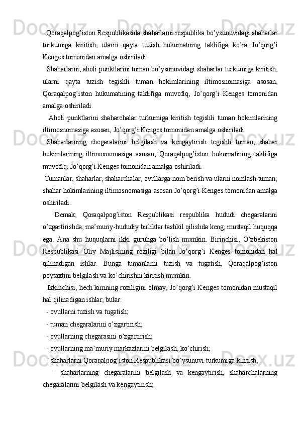   
  Qoraqalpog’iston Respublikasida shaharlarni respublika bo’ysunuvidagi shaharlar
turkumiga   kiritish,   ularni   qayta   tuzish   hukumatning   taklifiga   ko’ra   Jo’qorg’i
Kenges tomonidan amalga oshiriladi. 
  Shaharlarni, aholi punktlarini tuman bo’ysunuvidagi shaharlar turkumiga kiritish,
ularni   qayta   tuzish   tegishli   tuman   hokimlarining   iltimosnomasiga   asosan,
Qoraqalpog’iston   hukumatining   taklifiga   muvofiq,   Jo’qorg’i   Kenges   tomonidan
amalga oshiriladi. 
    Aholi   punktlarini   shaharchalar   turkumiga   kiritish   tegishli   tuman   hokimlarining
iltimosnomasiga asosan, Jo’qorg’i Kenges tomonidan amalga oshiriladi. 
  Shaharlarning   chegaralarini   belgilash   va   kengaytirish   tegishli   tuman,   shahar
hokimlarining   iltimosnomasiga   asosan,   Qoraqalpog’iston   hukumatining   taklifiga
muvofiq, Jo’qorg’i Kenges tomonidan amalga oshiriladi. 
 Tumanlar, shaharlar, shaharchalar, ovullarga nom berish va ularni nomlash tuman,
shahar hokimlarining iltimosnomasiga asosan Jo’qorg’i Kenges tomonidan amalga
oshiriladi. 
    Demak,   Qoraqalpog’iston   Respublikasi   respublika   hududi   chegaralarini
o’zgartirishda, ma’muriy-hududiy birliklar tashkil qilishda keng, mustaqil huquqqa
ega.   Ana   shu   huquqlarni   ikki   guruhga   bo’lish   mumkin.   Birinchisi,   O’zbekiston
Respublikasi   Oliy   Majlisining   roziligi   bilan   Jo’qorg’i   Kenges   tomonidan   hal
qilinadigan   ishlar.   Bunga   tumanlarni   tuzish   va   tugatish,   Qoraqalpog’iston
poytaxtini belgilash va ko’chirishni kiritish mumkin.
   Ikkinchisi, hech kimning roziligini olmay, Jo’qorg’i Kenges tomonidan mustaqil
hal qilinadigan ishlar, bular: 
  - ovullarni tuzish va tugatish; 
  - tuman chegaralarini o’zgartirish; 
  - ovullarning chegarasini o’zgartirish; 
  - ovullarning ma’muriy markazlarini belgilash, ko’chirish; 
  - shaharlarni Qoraqalpog’iston Respublikasi bo’ysunuvi turkumiga kiritish;
    -   shaharlarning   chegaralarini   belgilash   va   kengaytirish,   shaharchalarning
chegaralarini belgilash va kengaytirish;  