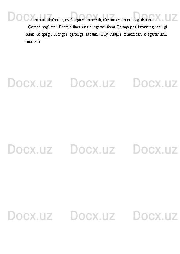   
  - tumanlar, shaharlar, ovullarga nom berish, ularning nomini o’zgartirish.  
   Qoraqalpog’iston Respublikasining chegarasi faqat Qoraqalpog’istonning roziligi
bilan   Jo’qorg’i   Kenges   qaroriga   asosan,   Oliy   Majlis   tomonidan   o’zgartirilishi
mumkin. 
        