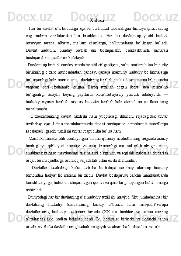   
Xulosa
    Har   bir   davlat   o’z   hududiga   ega  va   bu   hudud  daxlsizligini   himoya  qilish   uning
eng   muhim   vazifalaridan   biri   hisoblanadi.   Har   bir   davlatning   yaxlit   hududi
muayyan   tarzda,   albatta,   ma’lum   qismlarga,   bo’linmalarga   bo’lingan   bo’ladi.
Davlat   hududini   bunday   bo’lish   uni   boshqarishni   osonlashtirish,   samarali
boshqarish maqsadlarini ko’zlaydi. 
  Davlatning hududi qanday tarzda tashkil etilganligini, ya’ni markaz bilan hududiy
birlikninig  o’zaro  munosabatlari   qanday,  qanaqa   mamuriy  hududiy  bo’linmalarga
bo’linganligi kabi masalalar ― davlatning tuzilish shakli degan atama bilan ancha
vaqtdan   beri   ifodalanib   kelgan.   Biroq   tuzilish   degan   ibora   juda   serma’no
bo’lganligi   tufayli,   keying   paytlarda   konstitutsiyaviy   yuridik   adabiyotda   ―
hududiy–siyosiy   tuzilish,   siyosiy   hududiy   tuzilish   kabi   atamalarni   qo’llash   keng
tarqalmoqda. 
    O’zbekistonning   davlat   tuzilishi   ham   yuqoridagi   ikkinchi   rejadagidek   unitar
tuzilishga   ega.   Lekin   mamlakatimizda   davlat   boshqaruvi   demokratik   tamoillarga
asoslanadi, garchi tuzilishi unitar respublika bo’lsa ham. 
   Mamlakatimizda olib borilayotgan barcha ijtimoiy islohotlarning negizida asosiy
bosh   g’oya   qilib   yurt   tinchligi   va   xalq   farovonligi   maqsad   qilib   olingan   ekan,
shubhasiz zalqaro maydondagi tajribalarni o’rganish va tegishli xulosalar chiqarish
orqali bu maqsadlarga osonroq va jadallik bilan erishish mumkin.
    Davlatlar   tuzilishiga   ko’ra   turlicha   bo’lishiga   qaramay   ularning   huquqiy
tomondan   faolyat   ko’rsatishi   bir   xildir.   Davlat   boshqaruvi   barcha   mamlakatlarda
konstitutsiyaga, hukumat chiqaradigan qonun va qarorlarga tayangan holda amalga
oshiriladi. 
    Dunyodagi har bir davlatning o’z hududiy tuzilishi mavjud. Shu jumladan har bir
davlatning   hududiy   tuzilishining   tarixiy   o’tmishi   ham   mavjud.Yevropa
davlatlarining   hududiy   tuzilishini   tarixda   (XX   asr   boshlari   va   ushbu   asrning
o’rtalarida)   ikki   hodisa   belgilab   berdi.   Bu   hodisalar   birinchi   va   ikkinchi   jahon
urushi edi.Ba’zi davlatlarning hududi kengaydi va aksincha boshqa biri esa o’z 