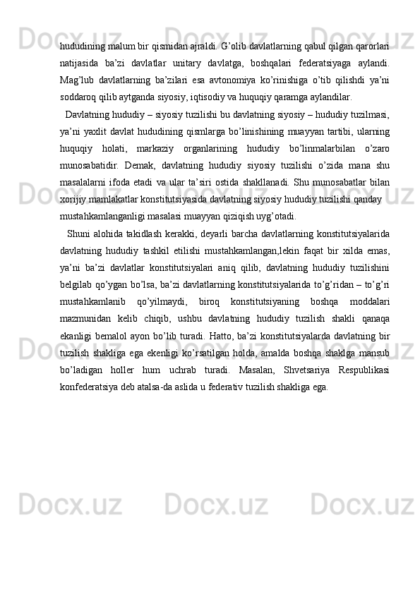   
hududining malum bir qismidan ajraldi. G’olib davlatlarning qabul qilgan qarorlari
natijasida   ba’zi   davlatlar   unitary   davlatga,   boshqalari   federatsiyaga   aylandi.
Mag’lub   davlatlarning   ba’zilari   esa   avtonomiya   ko’rinishiga   o’tib   qilishdi   ya’ni
soddaroq qilib aytganda siyosiy, iqtisodiy va huquqiy qaramga aylandilar. 
  Davlatning hududiy – siyosiy tuzilishi bu davlatning siyosiy – hududiy tuzilmasi,
ya’ni   yaxlit   davlat   hududining  qismlarga   bo’linishining   muayyan   tartibi,   ularning
huquqiy   holati,   markaziy   organlarining   hududiy   bo’linmalarbilan   o’zaro
munosabatidir.   Demak,   davlatning   hududiy   siyosiy   tuzilishi   o’zida   mana   shu
masalalarni   ifoda   etadi   va   ular   ta’siri   ostida   shakllanadi.   Shu   munosabatlar   bilan
xorijiy mamlakatlar konstitutsiyasida davlatning siyosiy hududiy tuzilishi qanday 
mustahkamlanganligi masalasi muayyan qiziqish uyg’otadi.
   Shuni  alohida takidlash kerakki, deyarli  barcha davlatlarning konstitutsiyalarida
davlatning   hududiy   tashkil   etilishi   mustahkamlangan,lekin   faqat   bir   xilda   emas,
ya’ni   ba’zi   davlatlar   konstitutsiyalari   aniq   qilib,   davlatning   hududiy   tuzilishini
belgilab qo’ygan bo’lsa, ba’zi davlatlarning konstitutsiyalarida to’g’ridan – to’g’ri
mustahkamlanib   qo’yilmaydi,   biroq   konstitutsiyaning   boshqa   moddalari
mazmunidan   kelib   chiqib,   ushbu   davlatning   hududiy   tuzilish   shakli   qanaqa
ekanligi bemalol  ayon bo’lib turadi.   Hatto, ba’zi  konstitutsiyalarda davlatning bir
tuzilish   shakliga   ega   ekenligi   ko’rsatilgan   holda,   amalda   boshqa   shaklga   mansub
bo’ladigan   holler   hum   uchrab   turadi.   Masalan,   Shvetsariya   Respublikasi
konfederatsiya deb atalsa-da aslida u federativ tuzilish shakliga ega.
     