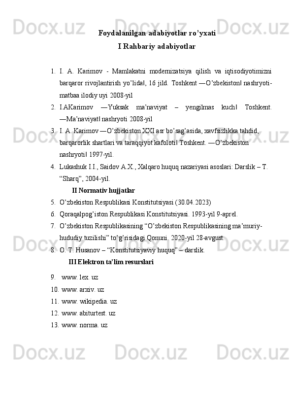   
Foydalanilgan adabiyotlar ro’yxati
I Rahbariy adabiyotlar
 
1. I.   A.   Karimov   -   Mamlakatni   modernizatsiya   qilish   va   iqtisodiyotimizni
barqaror rivojlantirish yo’lida , 16 jild. Toshkent ―O’zbekiston  nashryoti-‖ ‖
matbaa ilodiy uyi 2008-yil 
2. I.AKarimov   ―Yuksak   ma’naviyat   –   yengilmas   kuch   Toshkent.	
‖
―Ma’naviyat  nashryoti 2008-yil 	
‖
3. I. A. Karimov ―O’zbekiston XXI asr bo’sag’asida, xavfsizlikka tahdid, 
barqarorlik shartlari va taraqqiyot kafoloti  Toshkent. ―O’zbekiston 	
‖
nashryoti  1997-yil. 	
‖
4. Lukashuk I.I., Saidov A.X., Xalqaro huquq nazariyasi asoslari: Darslik – T. 
“Sharq”, 2004-yil.
       II Normativ hujjatlar
5. O’zbekiston Respublikasi Konstitutsiyasi (30.04.2023)
6. Qoraqalpog’iston Respublikasi Konstitutsiyasi. 1993-yil 9-aprel. 
7. O’zbekiston Respublikasining “O’zbekiston Respublikasining ma’muriy-
hududiy tuzilishi” to’g’risidagi Qonuni. 2020-yil 28-avgust.
8. O. T. Husanov – “Konstitutsiyaviy huquq” – darslik.
     III Elektron ta’lim resurslari
9.  www. lex. uz
10.  www. arxiv. uz
11.  www. wikipedia. uz
12.  www. abiturtest. uz
13.  www. norma. uz 